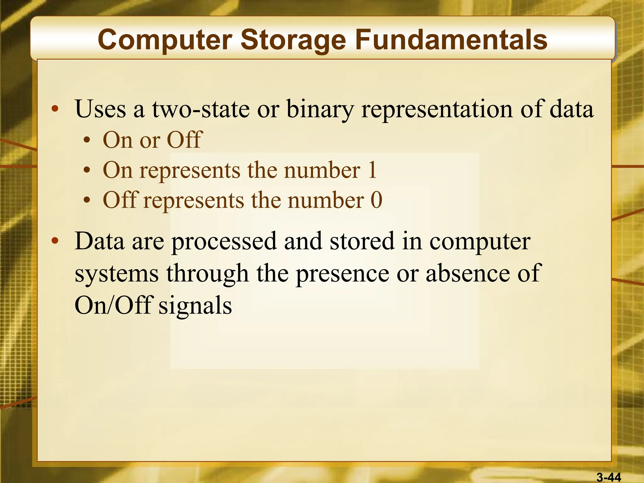 3-44
Computer Storage Fundamentals
• Uses a two-state or binary representation of data
• On or Off
• On represents the number 1
• Off represents the number 0
• Data are processed and stored in computer
systems through the presence or absence of
On/Off signals
 