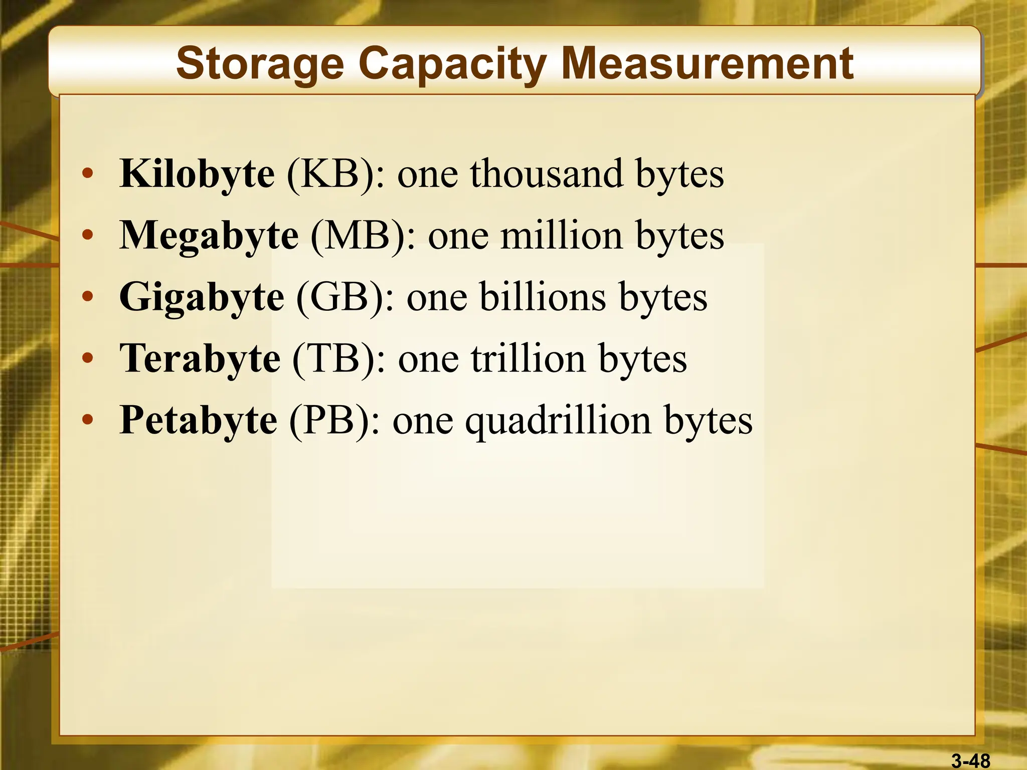 3-48
Storage Capacity Measurement
• Kilobyte (KB): one thousand bytes
• Megabyte (MB): one million bytes
• Gigabyte (GB): one billions bytes
• Terabyte (TB): one trillion bytes
• Petabyte (PB): one quadrillion bytes
 