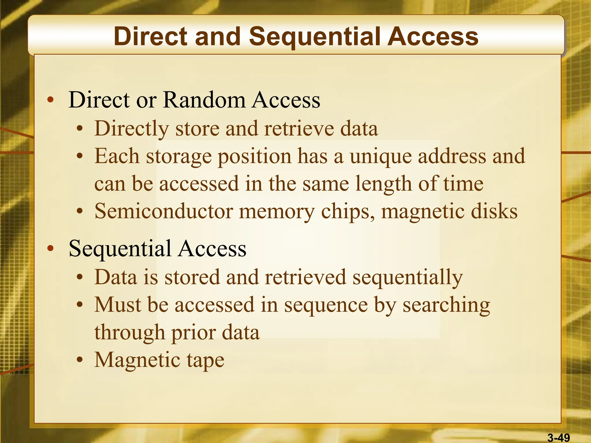 3-49
Direct and Sequential Access
• Direct or Random Access
• Directly store and retrieve data
• Each storage position has a unique address and
can be accessed in the same length of time
• Semiconductor memory chips, magnetic disks
• Sequential Access
• Data is stored and retrieved sequentially
• Must be accessed in sequence by searching
through prior data
• Magnetic tape
 