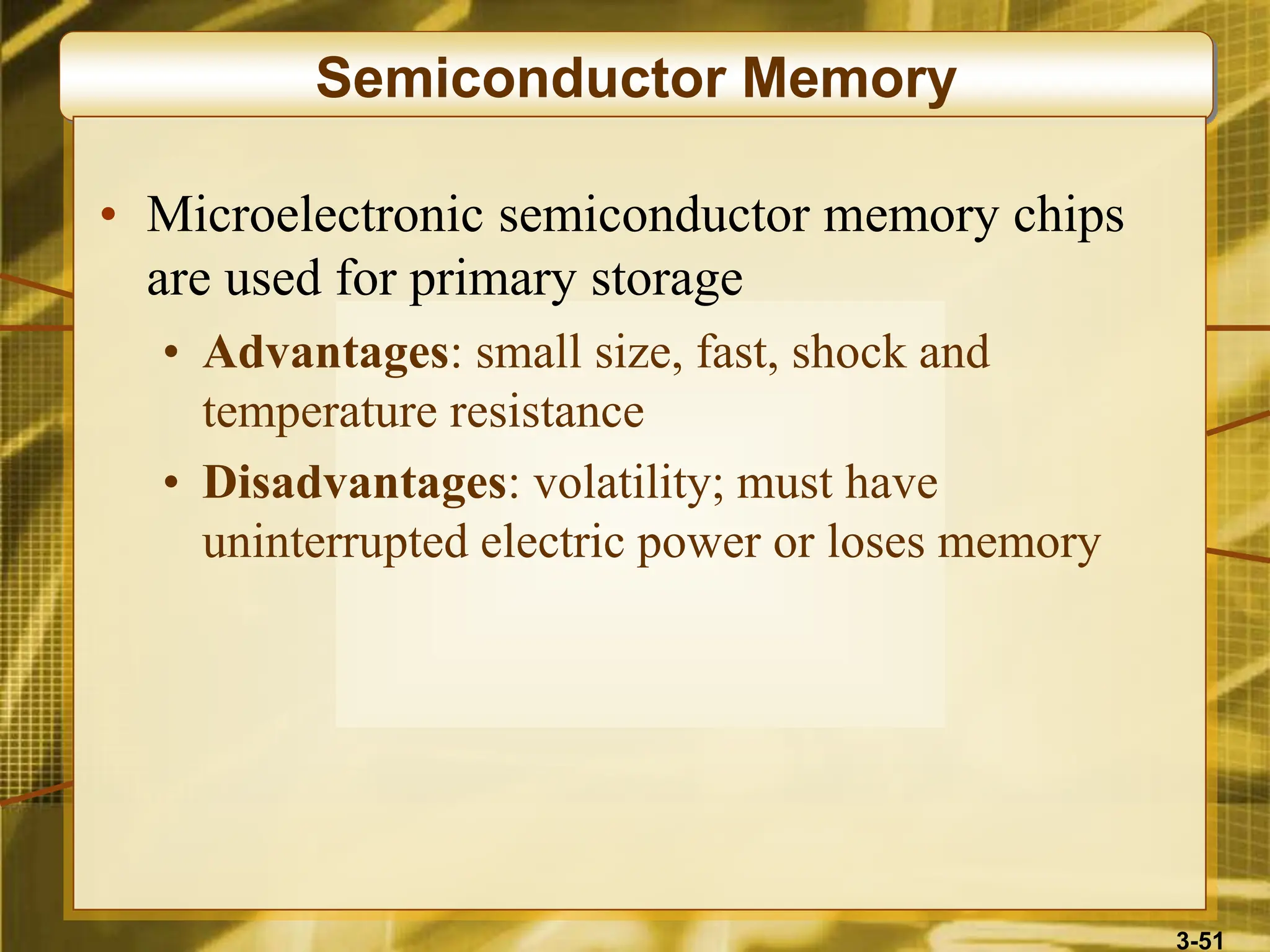 3-51
Semiconductor Memory
• Microelectronic semiconductor memory chips
are used for primary storage
• Advantages: small size, fast, shock and
temperature resistance
• Disadvantages: volatility; must have
uninterrupted electric power or loses memory
 
