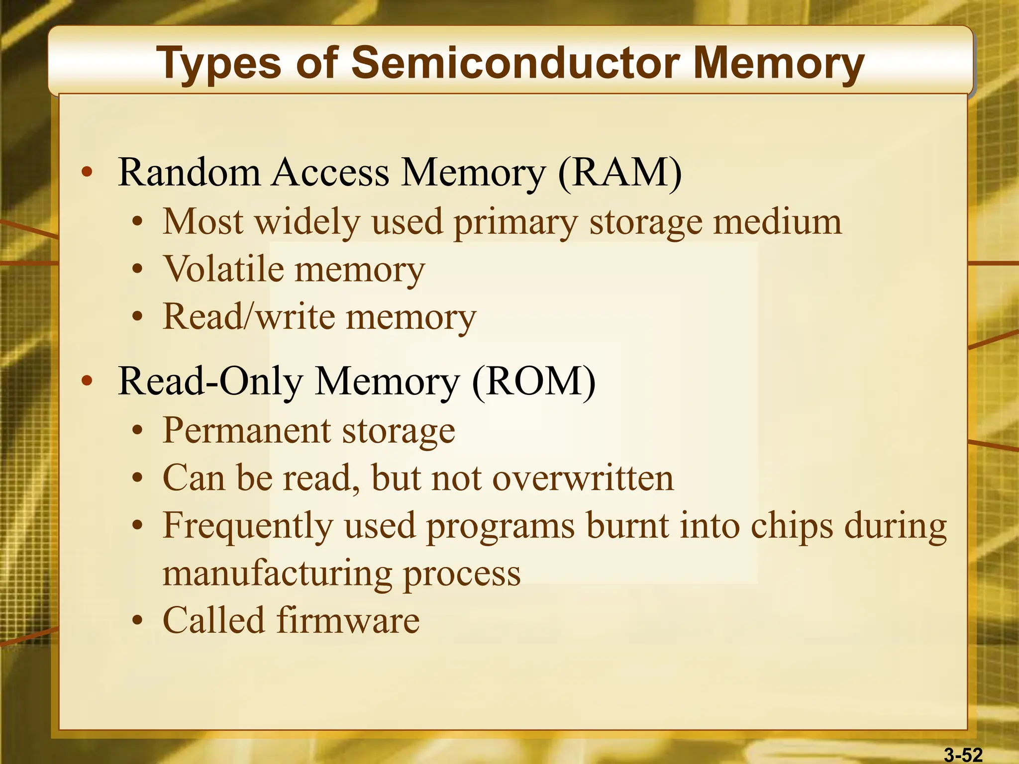 3-52
Types of Semiconductor Memory
• Random Access Memory (RAM)
• Most widely used primary storage medium
• Volatile memory
• Read/write memory
• Read-Only Memory (ROM)
• Permanent storage
• Can be read, but not overwritten
• Frequently used programs burnt into chips during
manufacturing process
• Called firmware
 