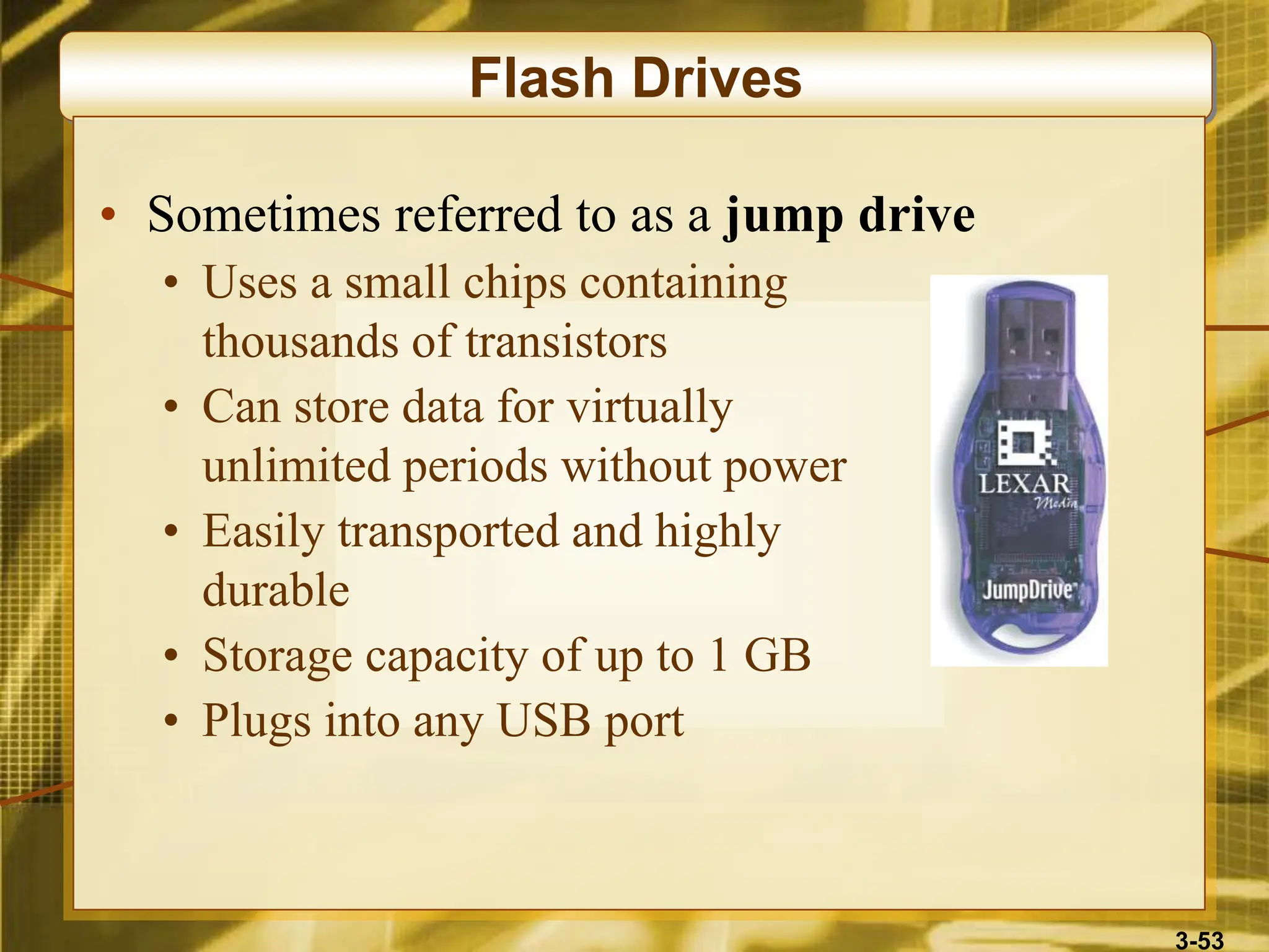 3-53
Flash Drives
• Sometimes referred to as a jump drive
• Uses a small chips containing
thousands of transistors
• Can store data for virtually
unlimited periods without power
• Easily transported and highly
durable
• Storage capacity of up to 1 GB
• Plugs into any USB port
 