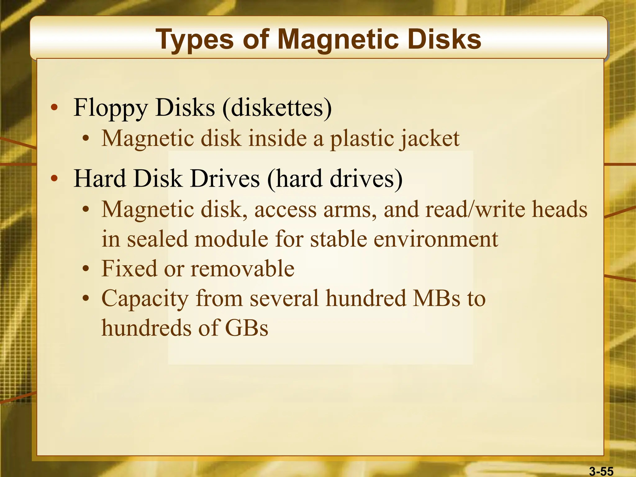 3-55
Types of Magnetic Disks
• Floppy Disks (diskettes)
• Magnetic disk inside a plastic jacket
• Hard Disk Drives (hard drives)
• Magnetic disk, access arms, and read/write heads
in sealed module for stable environment
• Fixed or removable
• Capacity from several hundred MBs to
hundreds of GBs
 