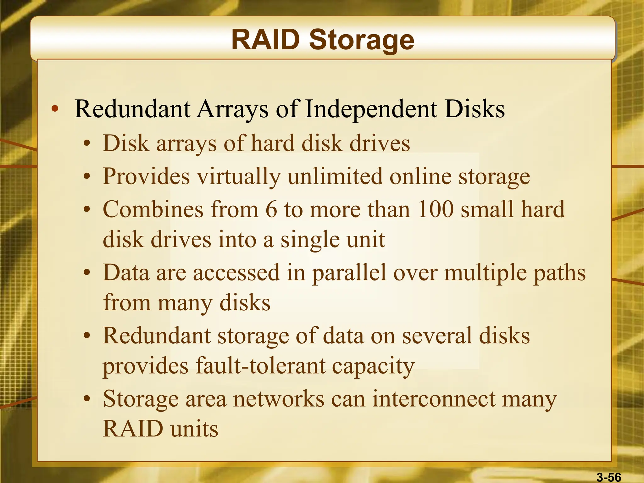 3-56
RAID Storage
• Redundant Arrays of Independent Disks
• Disk arrays of hard disk drives
• Provides virtually unlimited online storage
• Combines from 6 to more than 100 small hard
disk drives into a single unit
• Data are accessed in parallel over multiple paths
from many disks
• Redundant storage of data on several disks
provides fault-tolerant capacity
• Storage area networks can interconnect many
RAID units
 