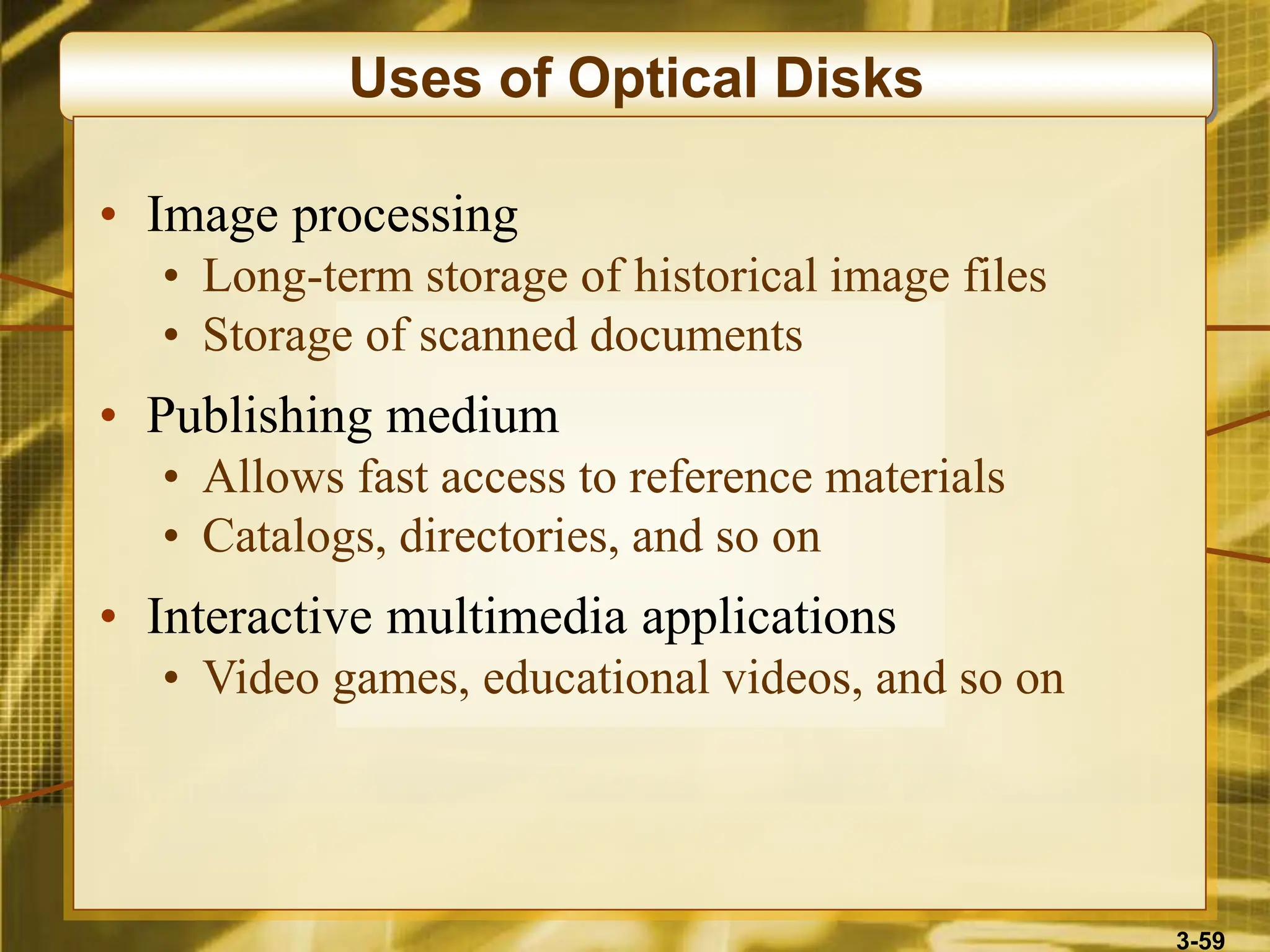 3-59
Uses of Optical Disks
• Image processing
• Long-term storage of historical image files
• Storage of scanned documents
• Publishing medium
• Allows fast access to reference materials
• Catalogs, directories, and so on
• Interactive multimedia applications
• Video games, educational videos, and so on
 