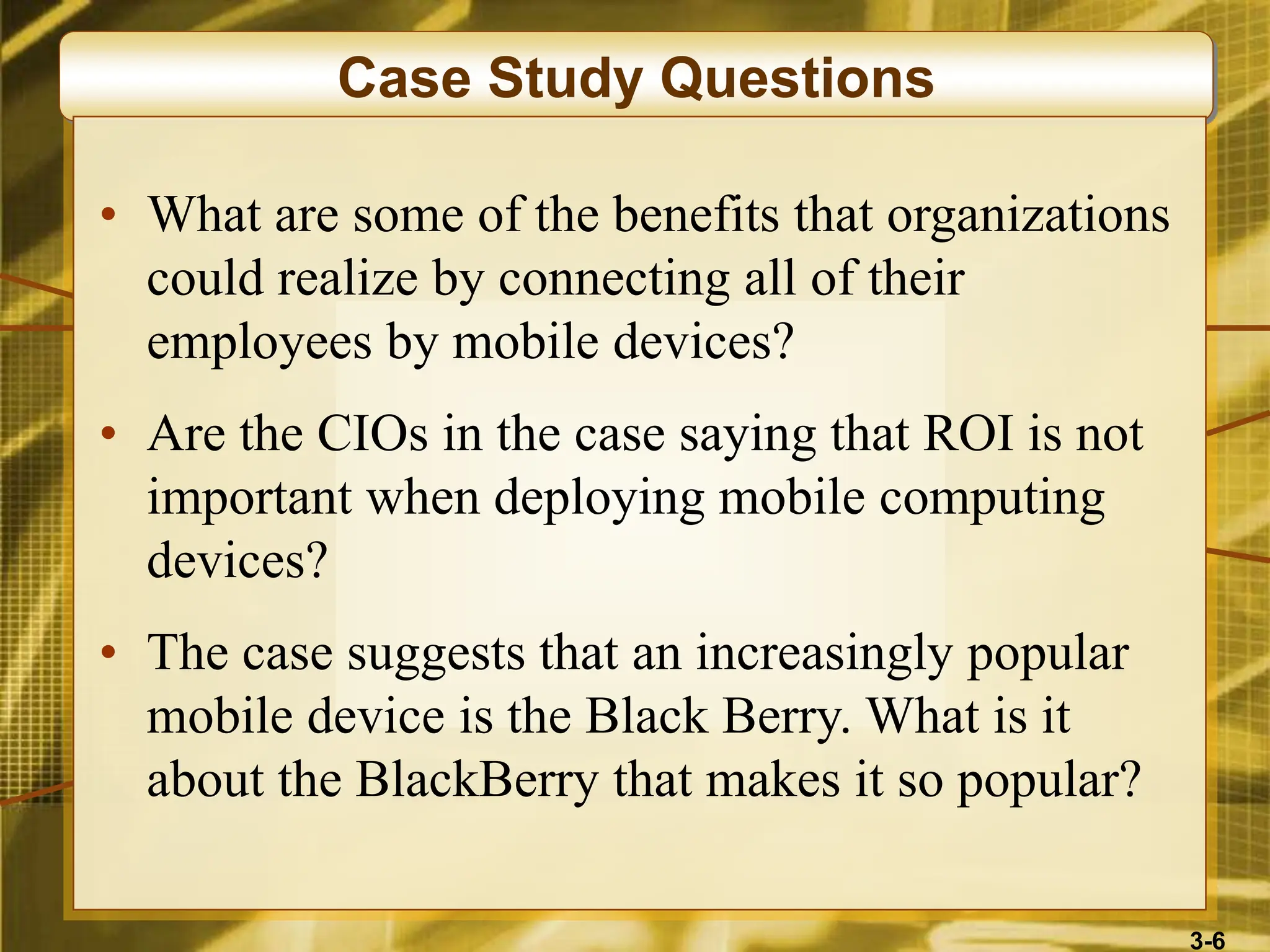 3-6
Case Study Questions
• What are some of the benefits that organizations
could realize by connecting all of their
employees by mobile devices?
• Are the CIOs in the case saying that ROI is not
important when deploying mobile computing
devices?
• The case suggests that an increasingly popular
mobile device is the Black Berry. What is it
about the BlackBerry that makes it so popular?
 