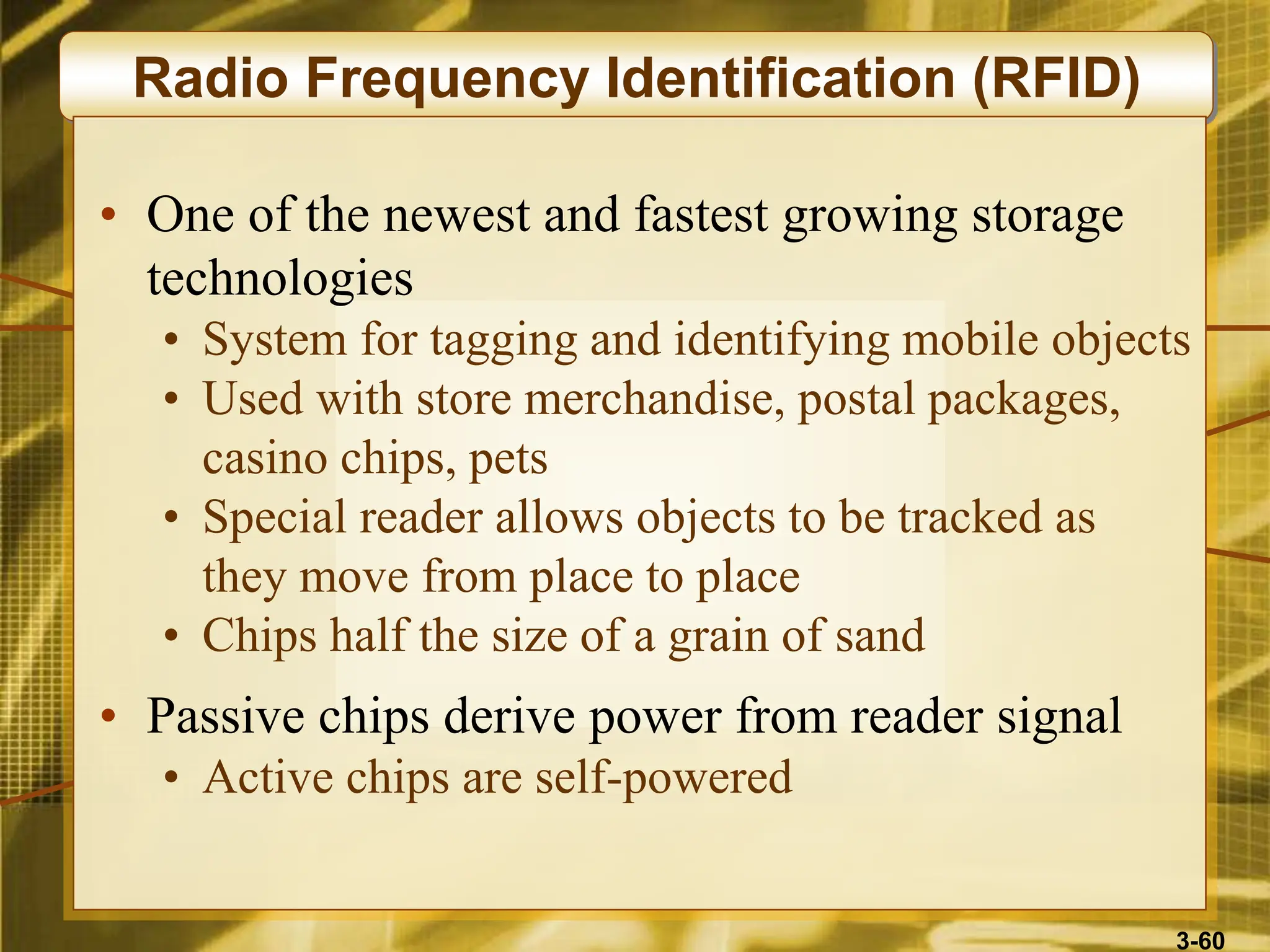 3-60
Radio Frequency Identification (RFID)
• One of the newest and fastest growing storage
technologies
• System for tagging and identifying mobile objects
• Used with store merchandise, postal packages,
casino chips, pets
• Special reader allows objects to be tracked as
they move from place to place
• Chips half the size of a grain of sand
• Passive chips derive power from reader signal
• Active chips are self-powered
 