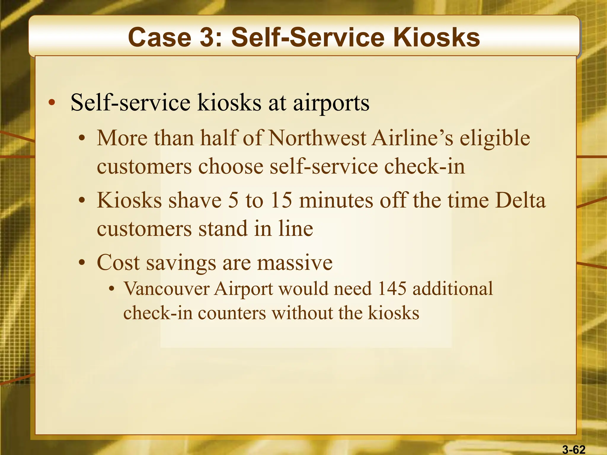 3-62
Case 3: Self-Service Kiosks
• Self-service kiosks at airports
• More than half of Northwest Airline’s eligible
customers choose self-service check-in
• Kiosks shave 5 to 15 minutes off the time Delta
customers stand in line
• Cost savings are massive
• Vancouver Airport would need 145 additional
check-in counters without the kiosks
 