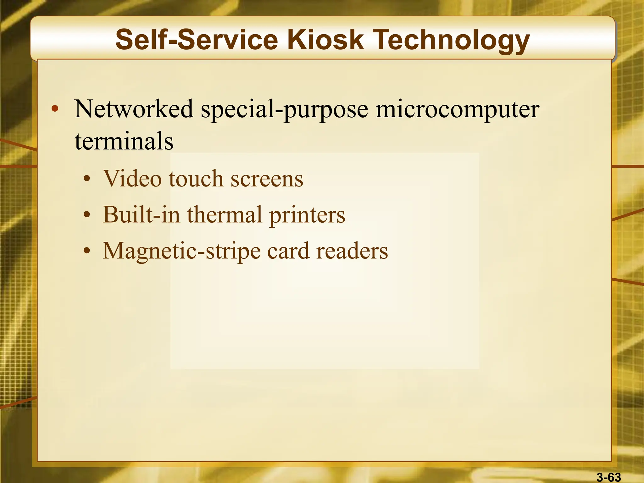 3-63
Self-Service Kiosk Technology
• Networked special-purpose microcomputer
terminals
• Video touch screens
• Built-in thermal printers
• Magnetic-stripe card readers
 