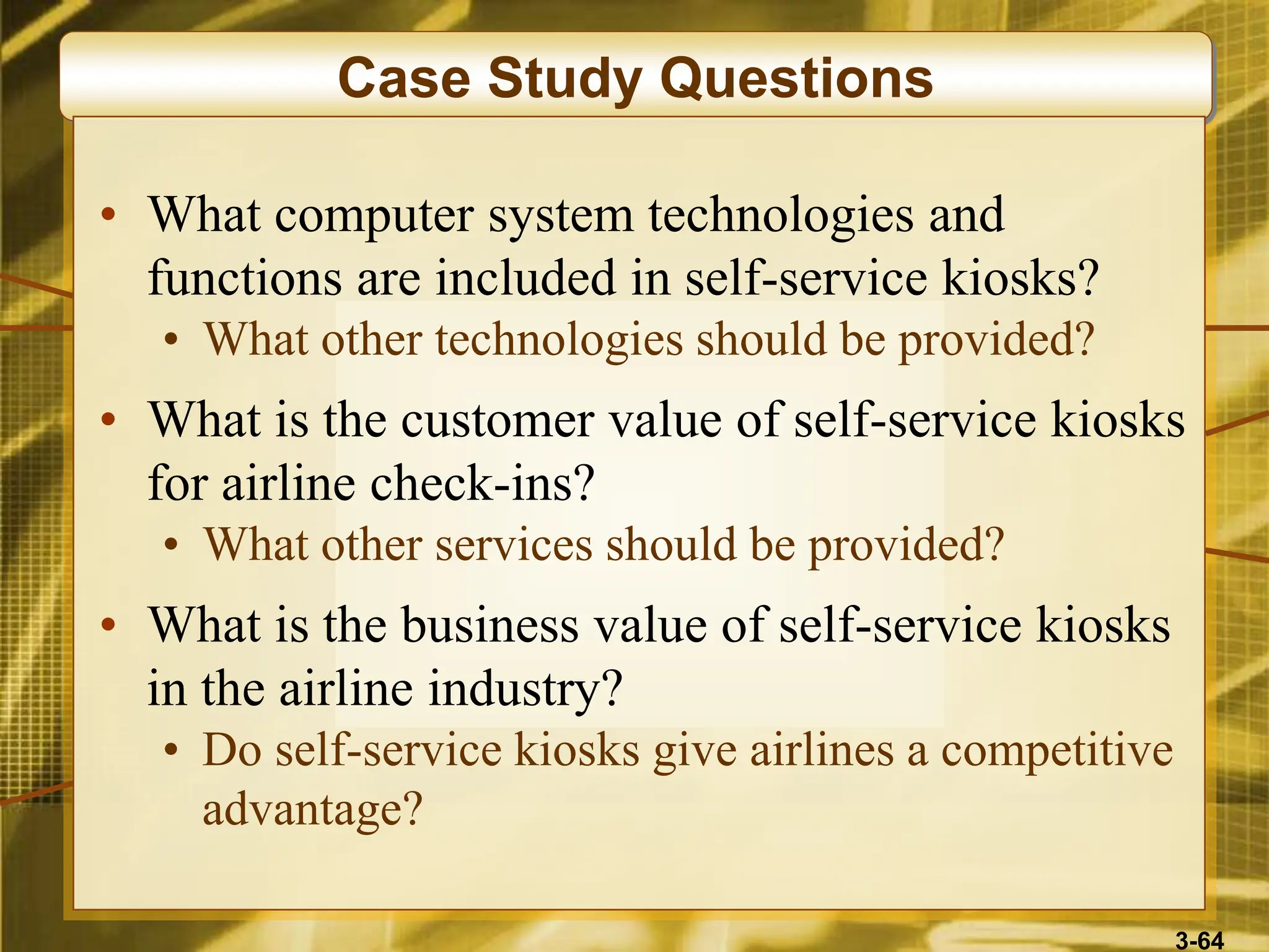 3-64
Case Study Questions
• What computer system technologies and
functions are included in self-service kiosks?
• What other technologies should be provided?
• What is the customer value of self-service kiosks
for airline check-ins?
• What other services should be provided?
• What is the business value of self-service kiosks
in the airline industry?
• Do self-service kiosks give airlines a competitive
advantage?
 