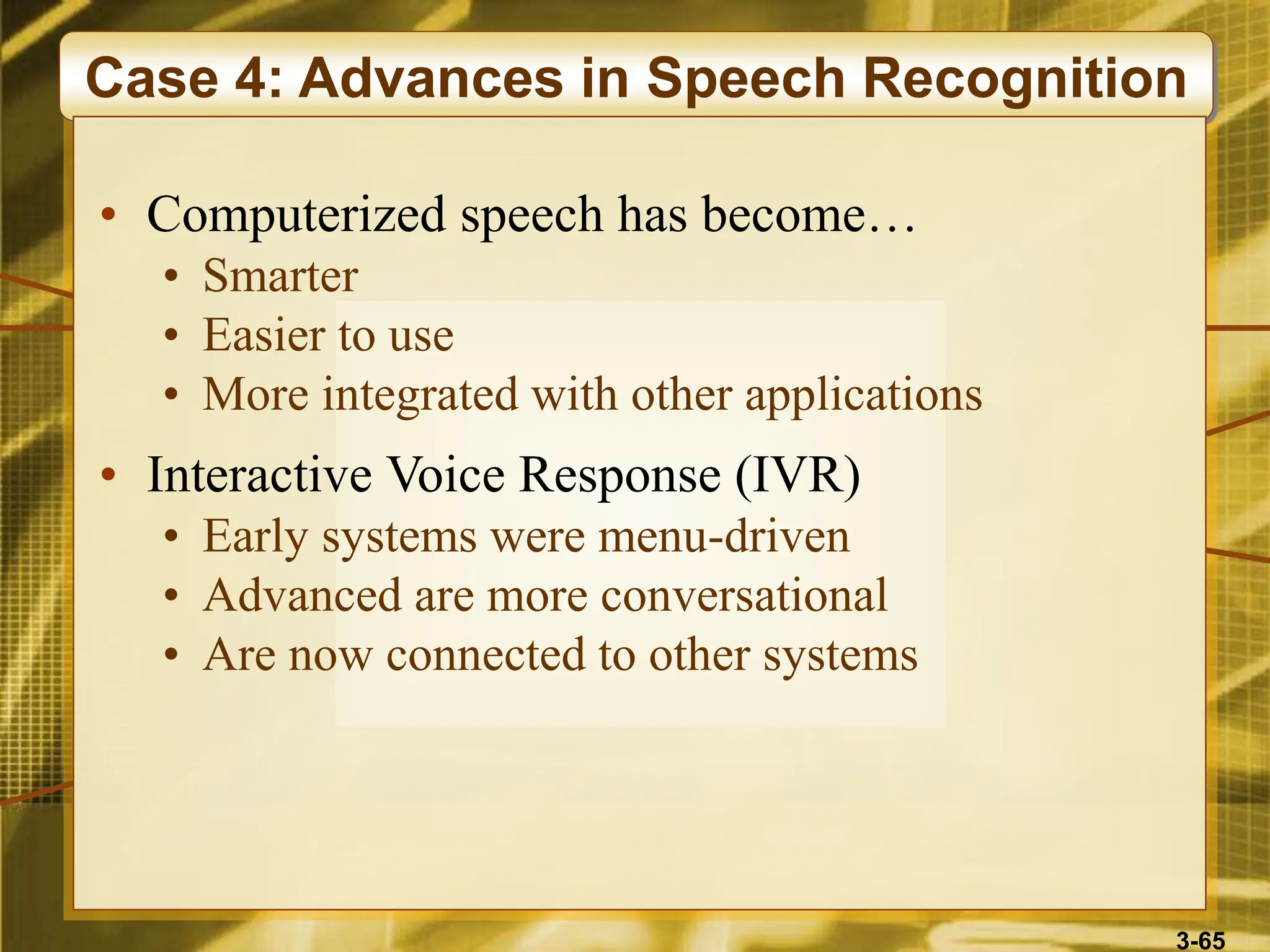 3-65
Case 4: Advances in Speech Recognition
• Computerized speech has become…
• Smarter
• Easier to use
• More integrated with other applications
• Interactive Voice Response (IVR)
• Early systems were menu-driven
• Advanced are more conversational
• Are now connected to other systems
 