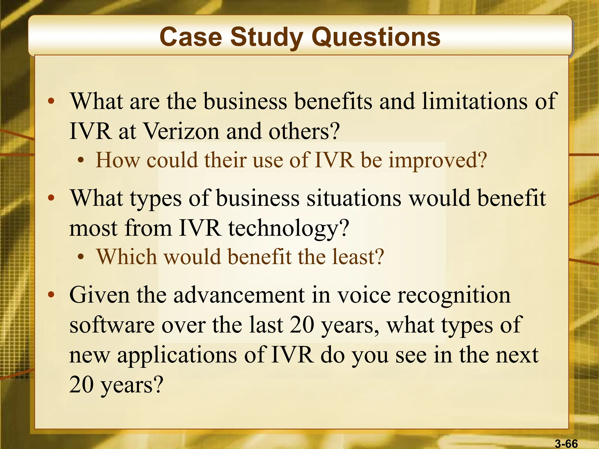 3-66
Case Study Questions
• What are the business benefits and limitations of
IVR at Verizon and others?
• How could their use of IVR be improved?
• What types of business situations would benefit
most from IVR technology?
• Which would benefit the least?
• Given the advancement in voice recognition
software over the last 20 years, what types of
new applications of IVR do you see in the next
20 years?
 