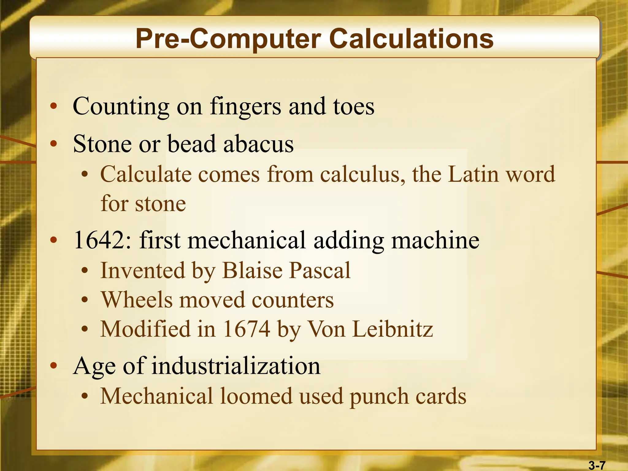 3-7
Pre-Computer Calculations
• Counting on fingers and toes
• Stone or bead abacus
• Calculate comes from calculus, the Latin word
for stone
• 1642: first mechanical adding machine
• Invented by Blaise Pascal
• Wheels moved counters
• Modified in 1674 by Von Leibnitz
• Age of industrialization
• Mechanical loomed used punch cards
 