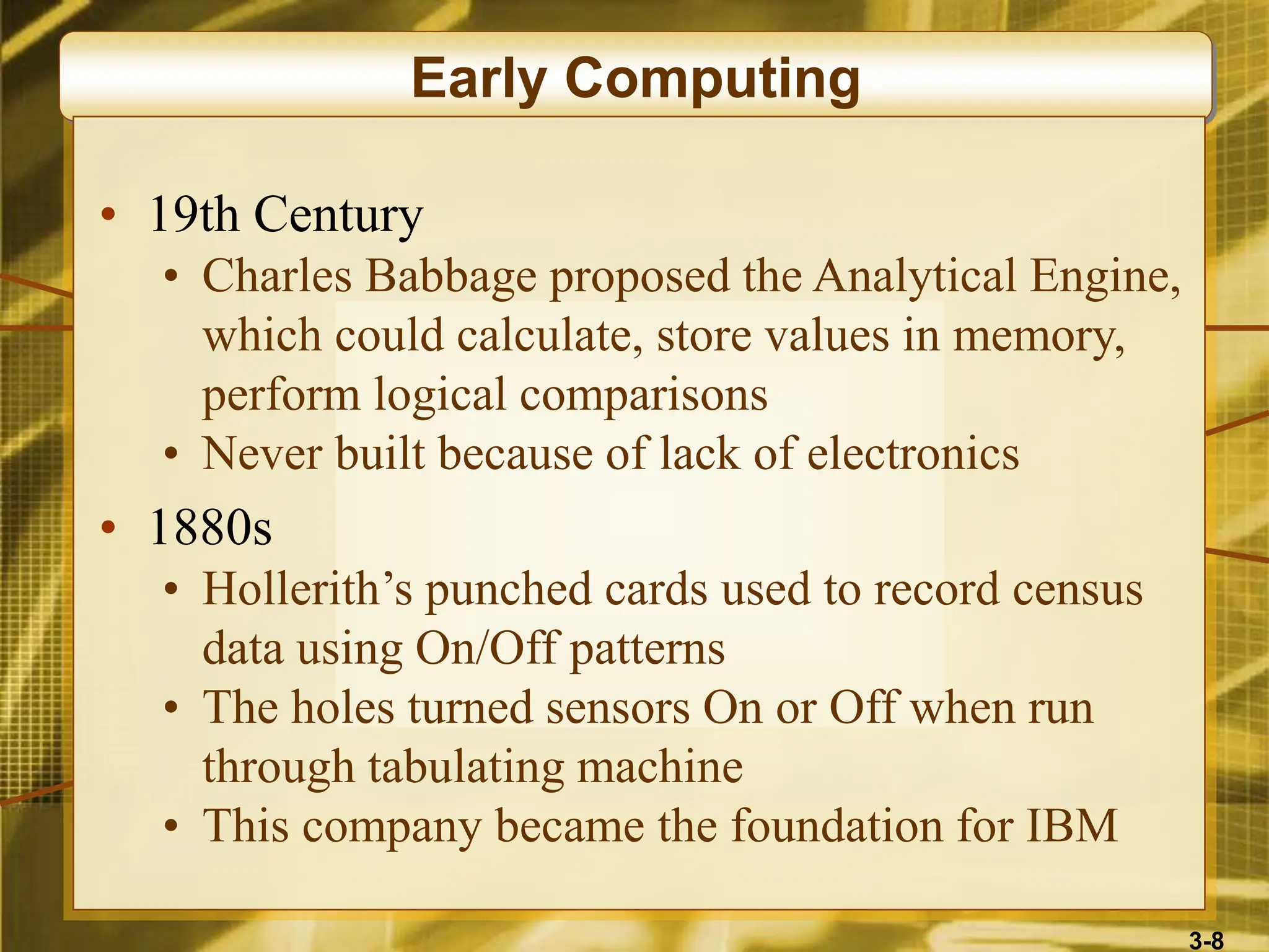 3-8
Early Computing
• 19th Century
• Charles Babbage proposed the Analytical Engine,
which could calculate, store values in memory,
perform logical comparisons
• Never built because of lack of electronics
• 1880s
• Hollerith’s punched cards used to record census
data using On/Off patterns
• The holes turned sensors On or Off when run
through tabulating machine
• This company became the foundation for IBM
 
