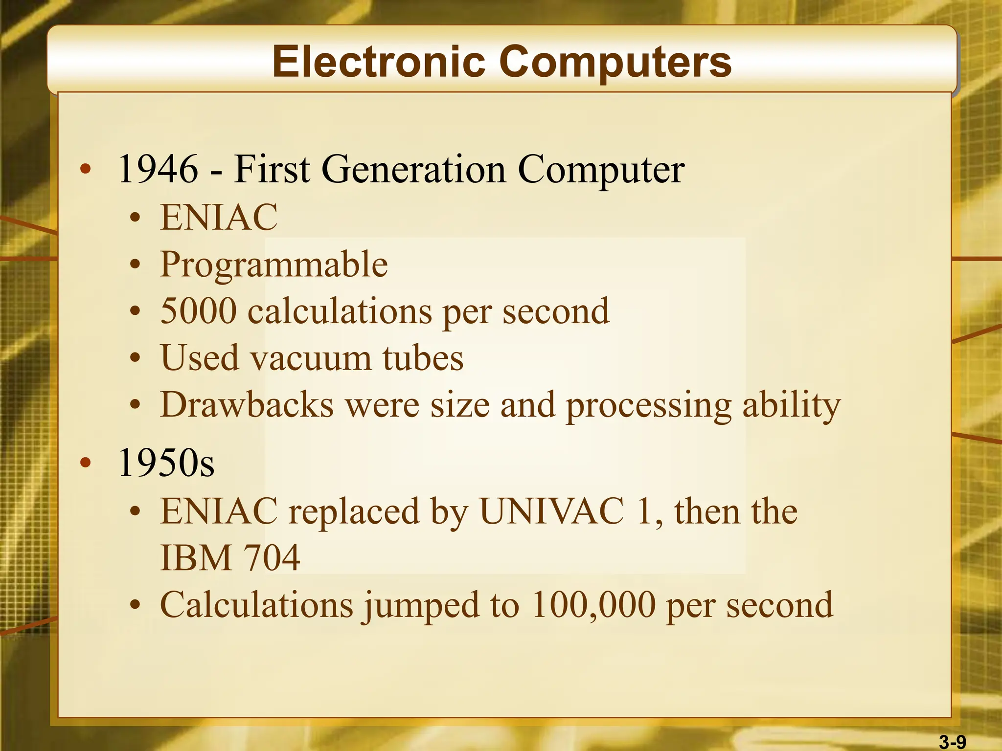 3-9
Electronic Computers
• 1946 - First Generation Computer
• ENIAC
• Programmable
• 5000 calculations per second
• Used vacuum tubes
• Drawbacks were size and processing ability
• 1950s
• ENIAC replaced by UNIVAC 1, then the
IBM 704
• Calculations jumped to 100,000 per second
 