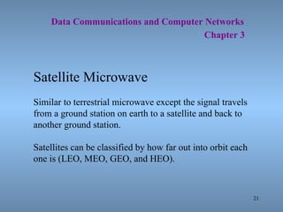21
Data Communications and Computer Networks
Chapter 3
Satellite Microwave
Similar to terrestrial microwave except the signal travels
from a ground station on earth to a satellite and back to
another ground station.
Satellites can be classified by how far out into orbit each
one is (LEO, MEO, GEO, and HEO).
 