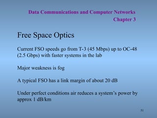 51
Data Communications and Computer Networks
Chapter 3
Free Space Optics
Current FSO speeds go from T-3 (45 Mbps) up to OC-48
(2.5 Gbps) with faster systems in the lab
Major weakness is fog
A typical FSO has a link margin of about 20 dB
Under perfect conditions air reduces a system’s power by
approx 1 dB/km
 