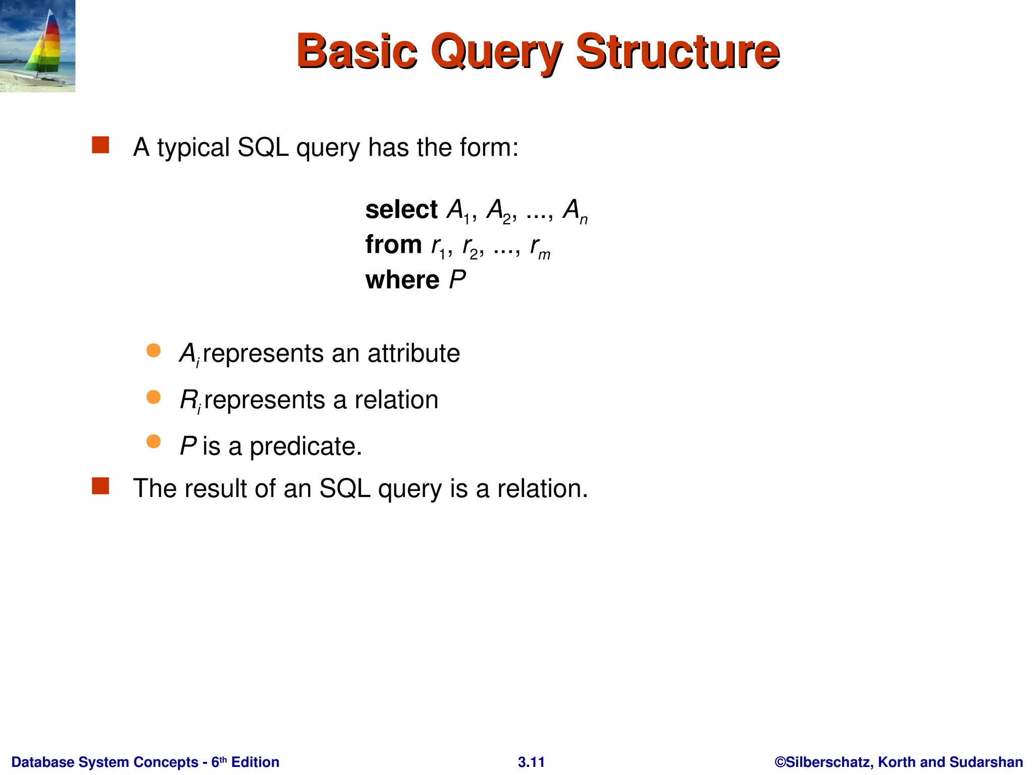 ©Silberschatz, Korth and Sudarshan
3.11
Database System Concepts - 6th
Edition
Basic Query Structure
Basic Query Structure
 A typical SQL query has the form:
select A1, A2, ..., An
from r1, r2, ..., rm
where P
 Ai represents an attribute
 Ri represents a relation
 P is a predicate.
 The result of an SQL query is a relation.
 