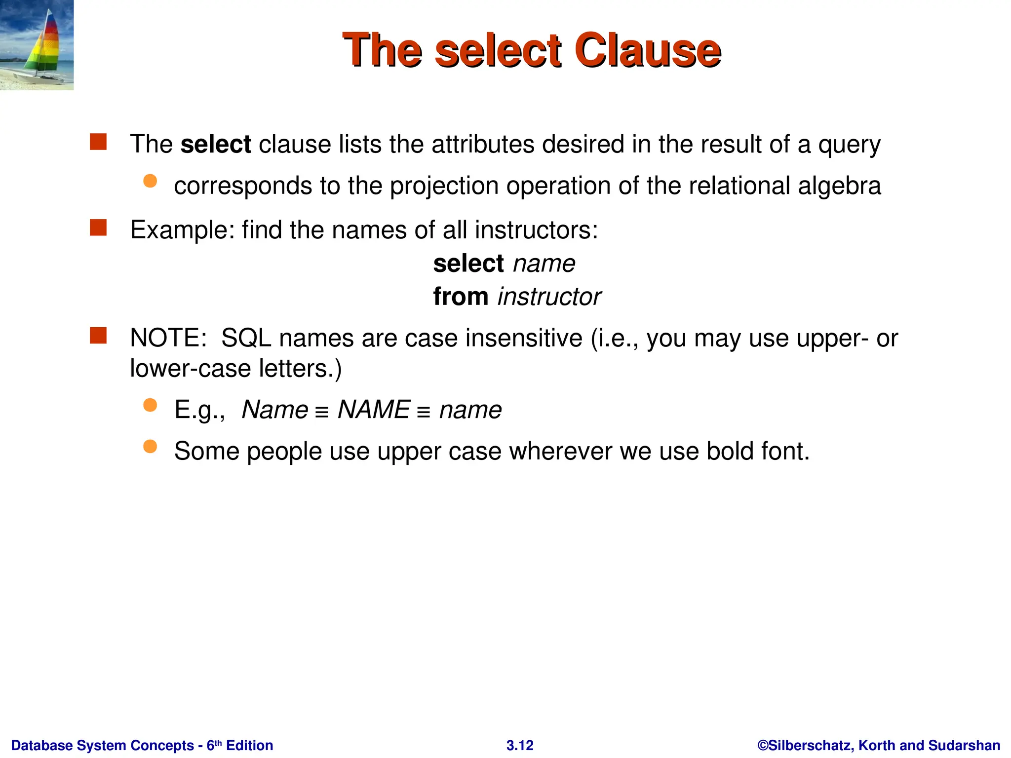 ©Silberschatz, Korth and Sudarshan
3.12
Database System Concepts - 6th
Edition
The select Clause
The select Clause
 The select clause lists the attributes desired in the result of a query
 corresponds to the projection operation of the relational algebra
 Example: find the names of all instructors:
select name
from instructor
 NOTE: SQL names are case insensitive (i.e., you may use upper- or
lower-case letters.)
 E.g., Name ≡ NAME ≡ name
 Some people use upper case wherever we use bold font.
 