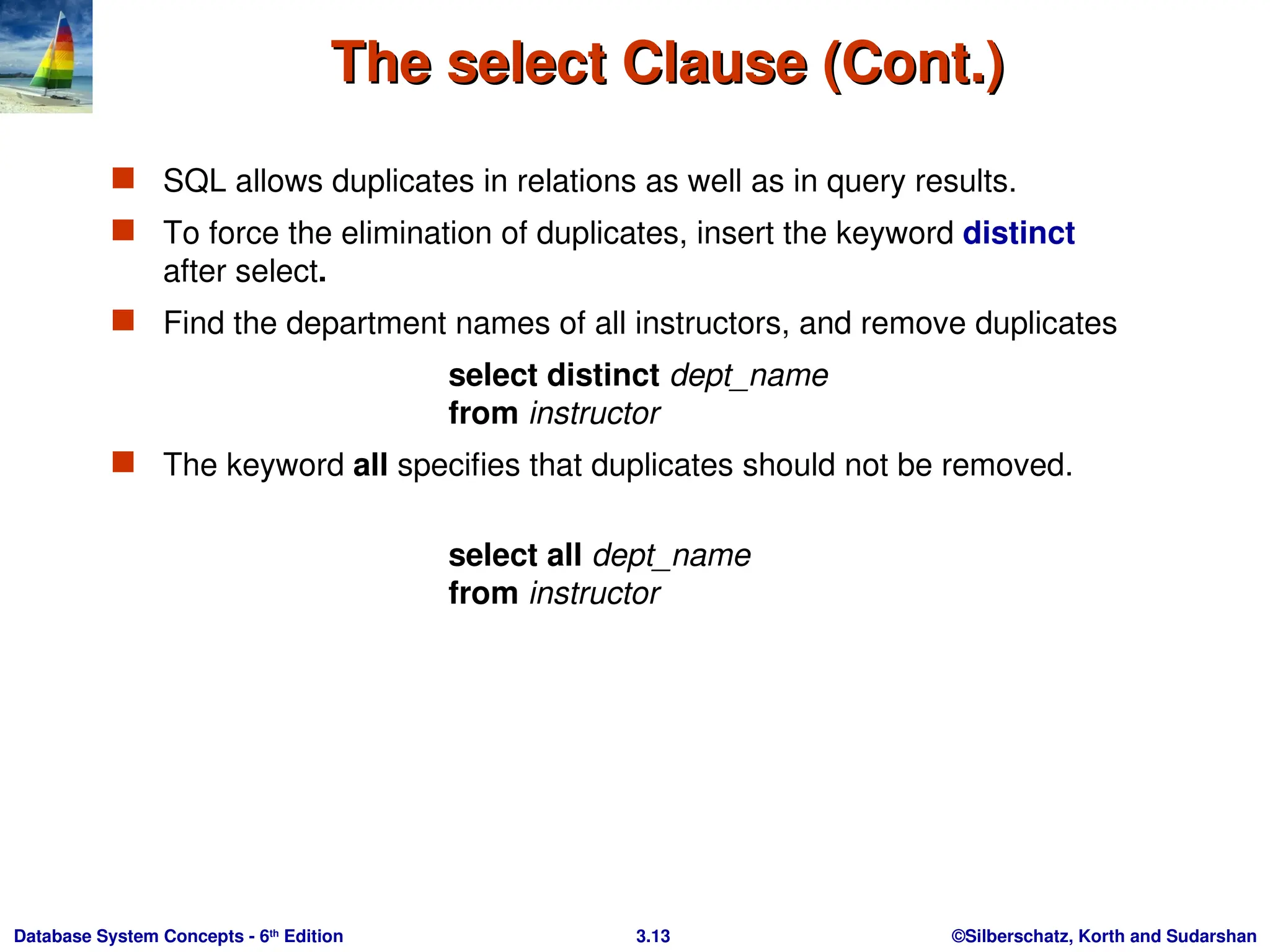 ©Silberschatz, Korth and Sudarshan
3.13
Database System Concepts - 6th
Edition
The select Clause (Cont.)
The select Clause (Cont.)
 SQL allows duplicates in relations as well as in query results.
 To force the elimination of duplicates, insert the keyword distinct
after select.
 Find the department names of all instructors, and remove duplicates
select distinct dept_name
from instructor
 The keyword all specifies that duplicates should not be removed.
select all dept_name
from instructor
 