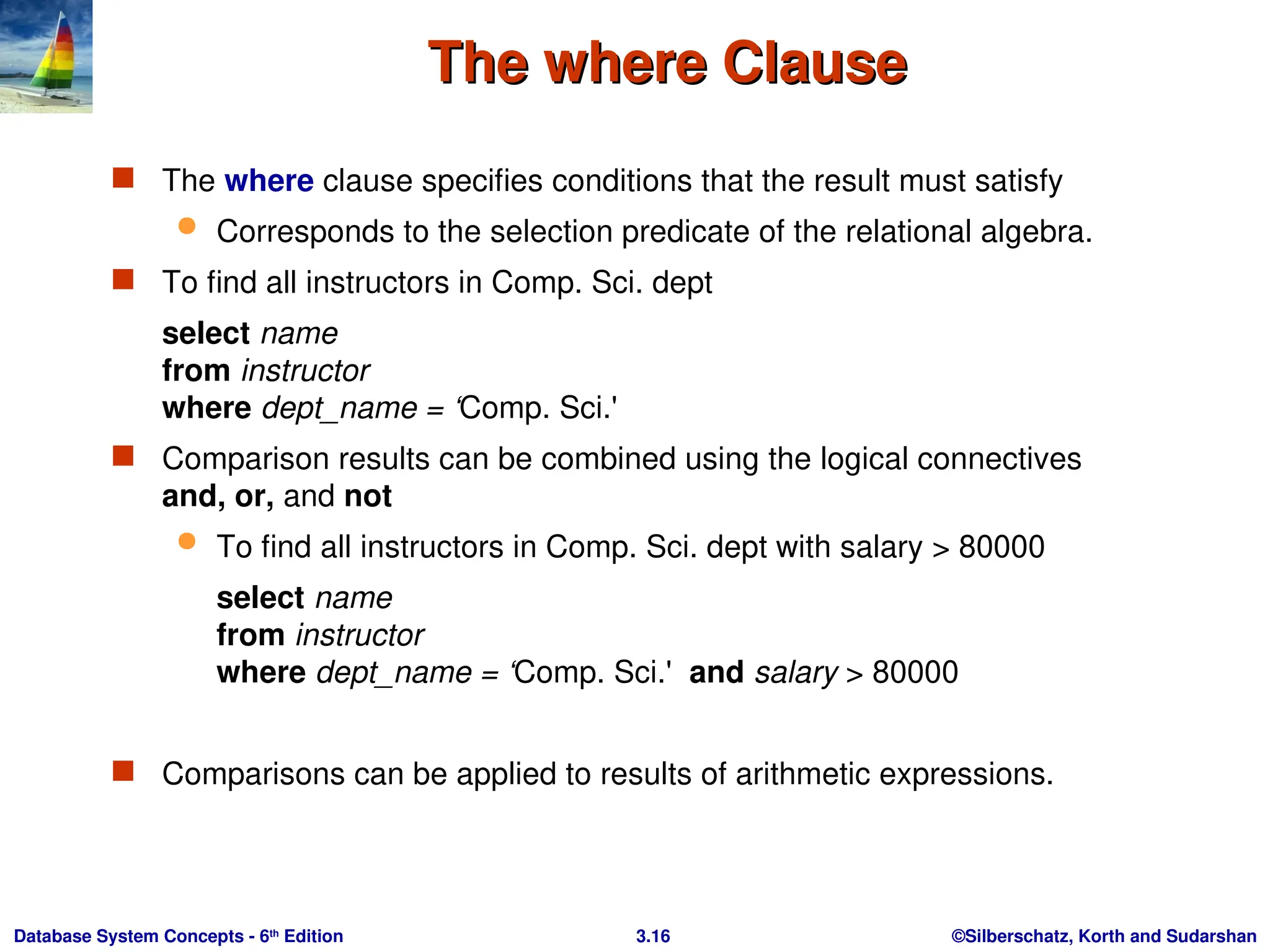 ©Silberschatz, Korth and Sudarshan
3.16
Database System Concepts - 6th
Edition
The where Clause
The where Clause
 The where clause specifies conditions that the result must satisfy
 Corresponds to the selection predicate of the relational algebra.
 To find all instructors in Comp. Sci. dept
select name
from instructor
where dept_name = ‘Comp. Sci.'
 Comparison results can be combined using the logical connectives
and, or, and not
 To find all instructors in Comp. Sci. dept with salary > 80000
select name
from instructor
where dept_name = ‘Comp. Sci.' and salary > 80000
 Comparisons can be applied to results of arithmetic expressions.
 