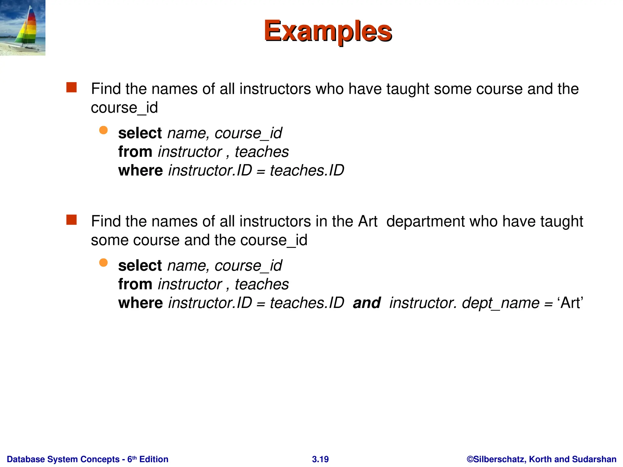 ©Silberschatz, Korth and Sudarshan
3.19
Database System Concepts - 6th
Edition
Examples
Examples
 Find the names of all instructors who have taught some course and the
course_id
 select name, course_id
from instructor , teaches
where instructor.ID = teaches.ID
 Find the names of all instructors in the Art department who have taught
some course and the course_id
 select name, course_id
from instructor , teaches
where instructor.ID = teaches.ID and instructor. dept_name = ‘Art’
 
