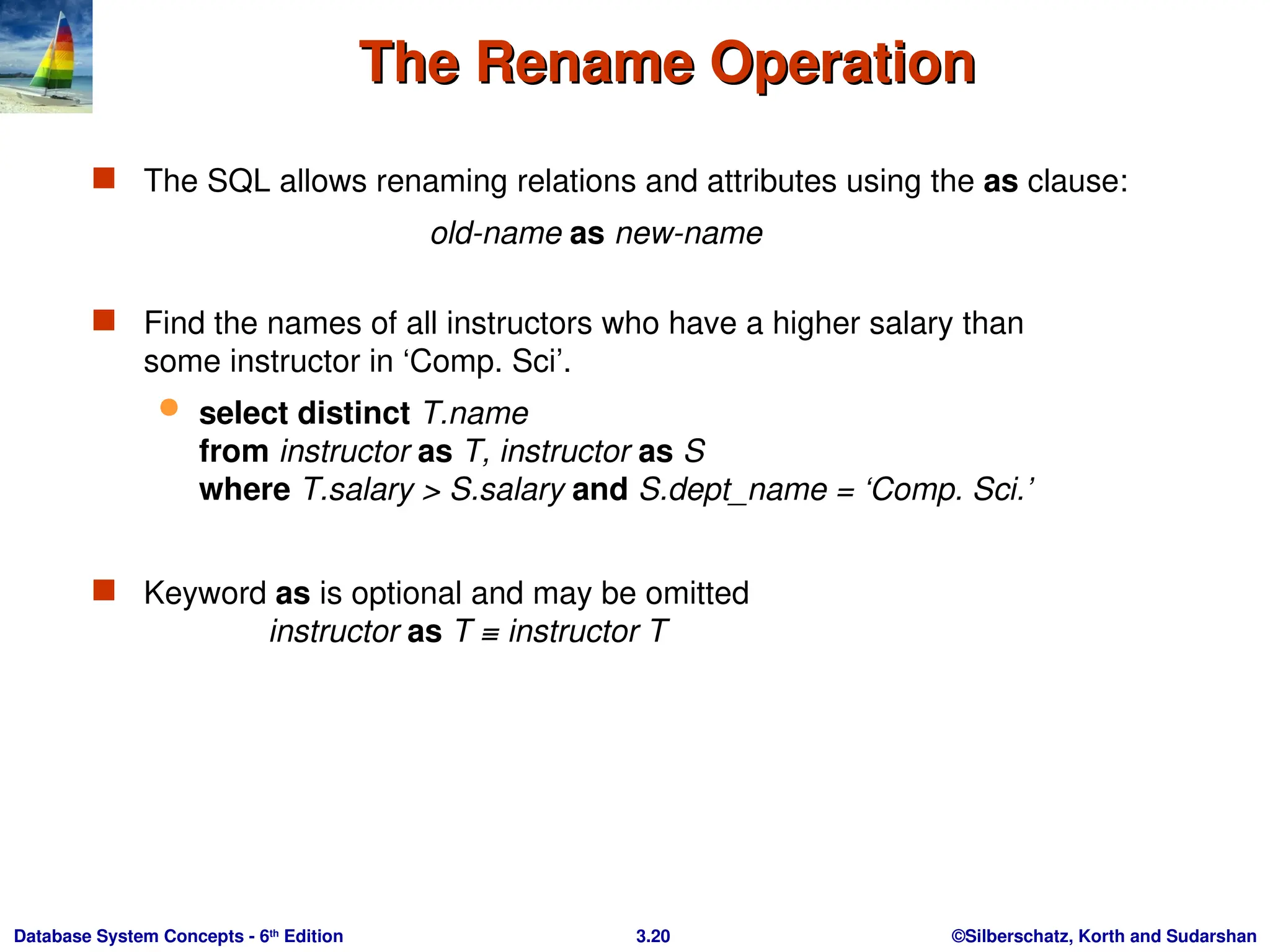 ©Silberschatz, Korth and Sudarshan
3.20
Database System Concepts - 6th
Edition
The Rename Operation
The Rename Operation
 The SQL allows renaming relations and attributes using the as clause:
old-name as new-name
 Find the names of all instructors who have a higher salary than
some instructor in ‘Comp. Sci’.
 select distinct T.name
from instructor as T, instructor as S
where T.salary > S.salary and S.dept_name = ‘Comp. Sci.’
 Keyword as is optional and may be omitted
instructor as T ≡ instructor T
 