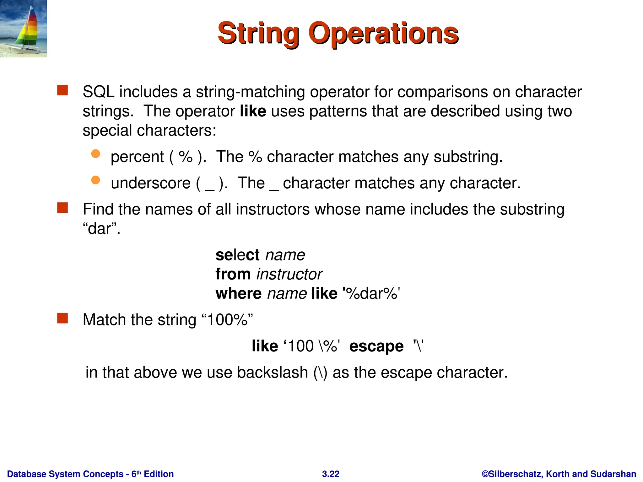 ©Silberschatz, Korth and Sudarshan
3.22
Database System Concepts - 6th
Edition
String Operations
String Operations
 SQL includes a string-matching operator for comparisons on character
strings. The operator like uses patterns that are described using two
special characters:
 percent ( % ). The % character matches any substring.
 underscore ( _ ). The _ character matches any character.
 Find the names of all instructors whose name includes the substring
“dar”.
select name
from instructor
where name like '%dar%'
 Match the string “100%”
like ‘100 %' escape ''
in that above we use backslash () as the escape character.
 