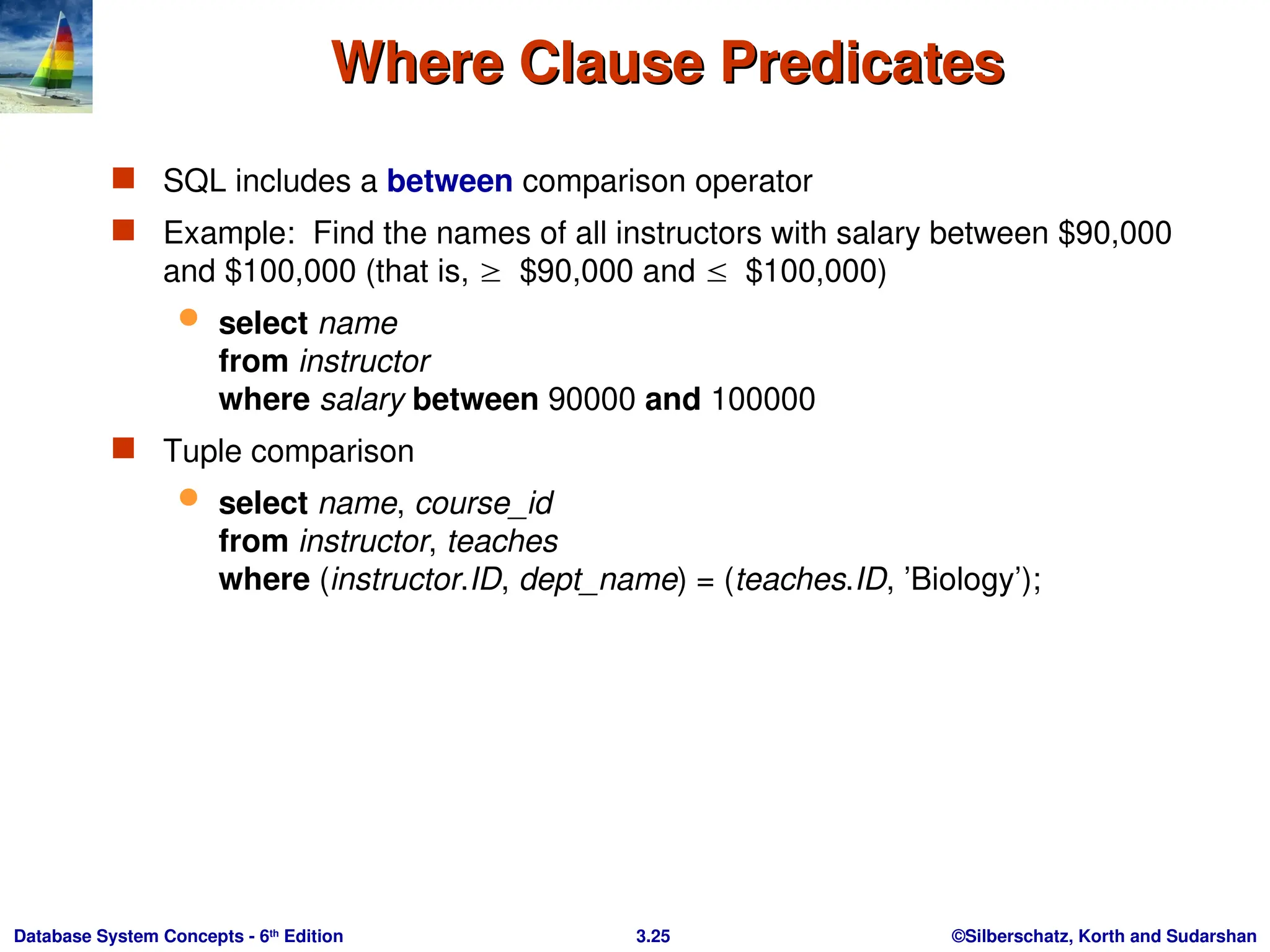 ©Silberschatz, Korth and Sudarshan
3.25
Database System Concepts - 6th
Edition
Where Clause Predicates
Where Clause Predicates
 SQL includes a between comparison operator
 Example: Find the names of all instructors with salary between $90,000
and $100,000 (that is, $90,000 and $100,000)
 select name
from instructor
where salary between 90000 and 100000
 Tuple comparison
 select name, course_id
from instructor, teaches
where (instructor.ID, dept_name) = (teaches.ID, ’Biology’);
 