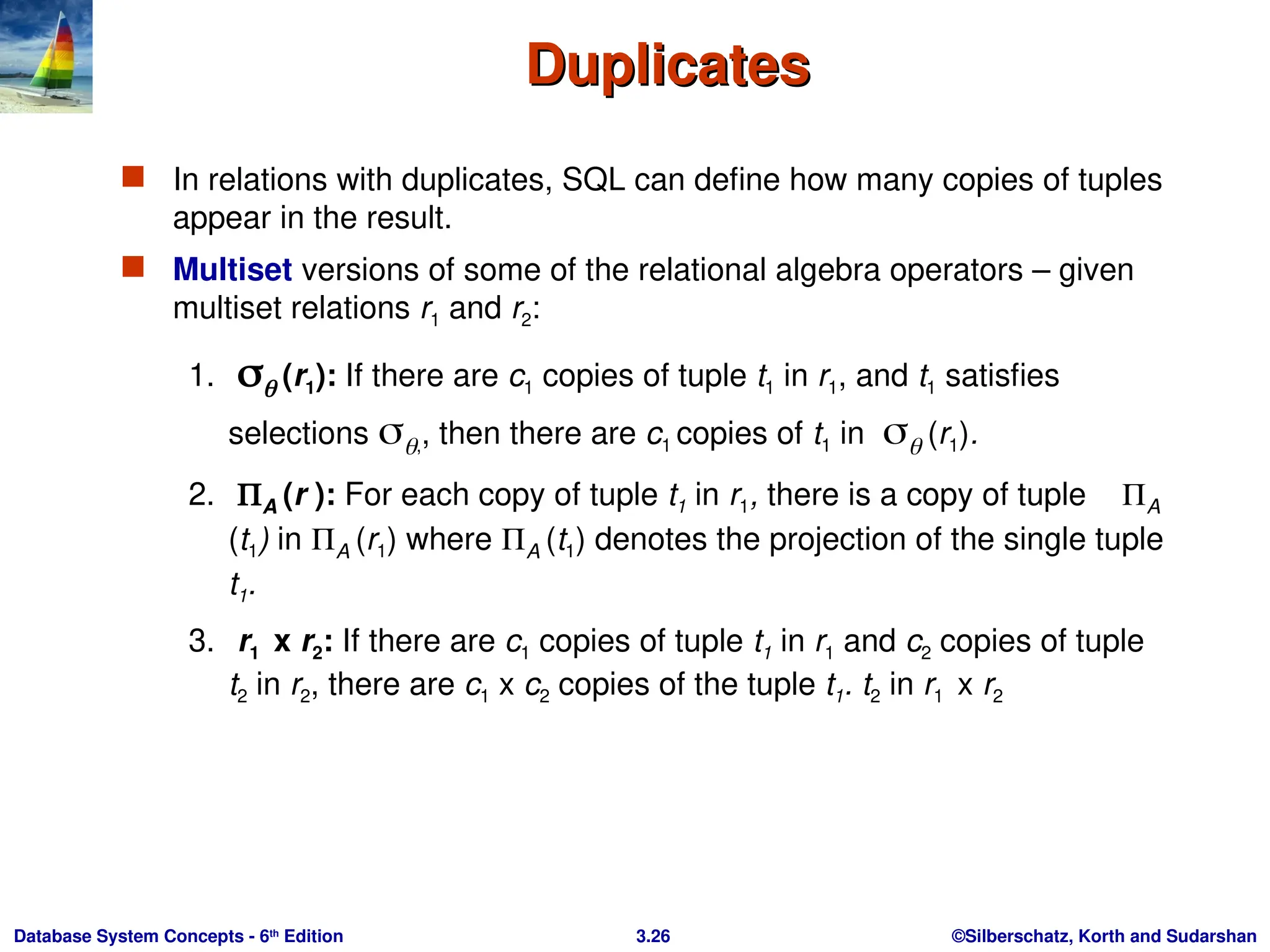 ©Silberschatz, Korth and Sudarshan
3.26
Database System Concepts - 6th
Edition
Duplicates
Duplicates
 In relations with duplicates, SQL can define how many copies of tuples
appear in the result.
 Multiset versions of some of the relational algebra operators – given
multiset relations r1 and r2:
1.  (r1): If there are c1 copies of tuple t1 in r1, and t1 satisfies
selections ,, then there are c1 copies of t1 in  (r1).
2. A (r ): For each copy of tuple t1 in r1, there is a copy of tuple A
(t1) in A (r1) where A (t1) denotes the projection of the single tuple
t1.
3. r1 x r2: If there are c1 copies of tuple t1 in r1 and c2 copies of tuple
t2 in r2, there are c1 x c2 copies of the tuple t1. t2 in r1 x r2
 