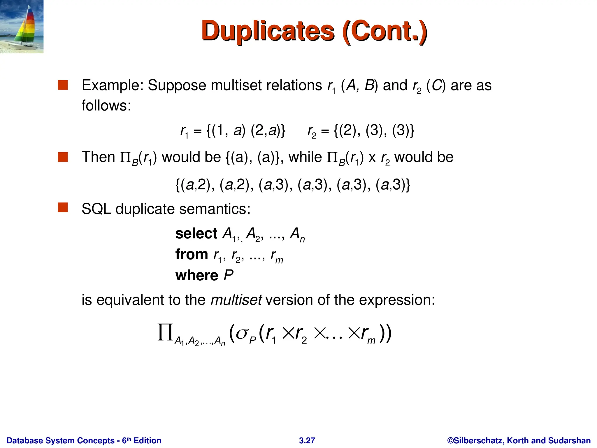 ©Silberschatz, Korth and Sudarshan
3.27
Database System Concepts - 6th
Edition
Duplicates (Cont.)
Duplicates (Cont.)
 Example: Suppose multiset relations r1 (A, B) and r2 (C) are as
follows:
r1 = {(1, a) (2,a)} r2 = {(2), (3), (3)}
 Then B(r1) would be {(a), (a)}, while B(r1) x r2 would be
{(a,2), (a,2), (a,3), (a,3), (a,3), (a,3)}
 SQL duplicate semantics:
select A1,, A2, ..., An
from r1, r2, ..., rm
where P
is equivalent to the multiset version of the expression:
))
(
( 2
1
,
,
, 2
1 m
P
A
A
A
r
r
r
n



 


 