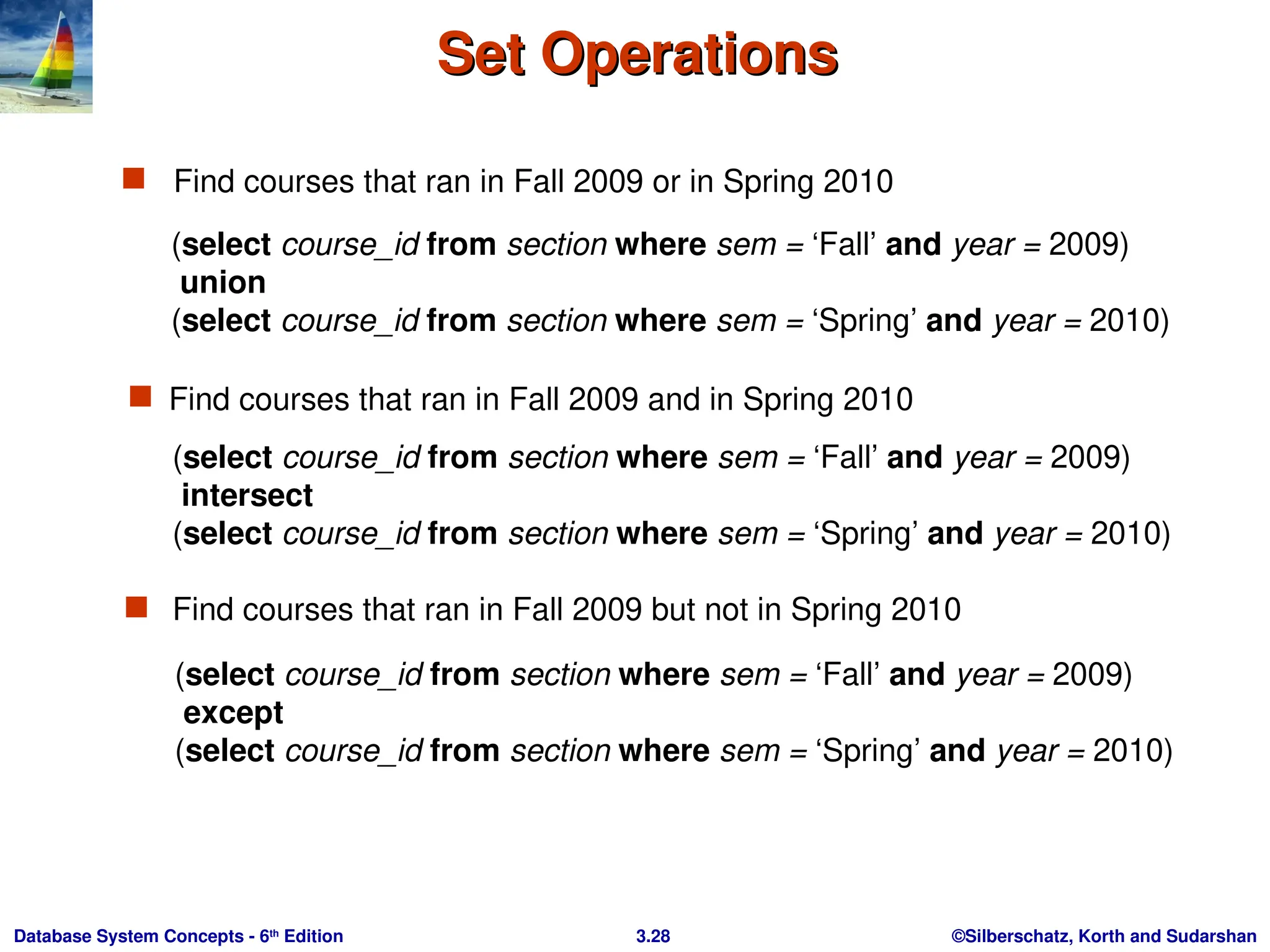 ©Silberschatz, Korth and Sudarshan
3.28
Database System Concepts - 6th
Edition
Set Operations
Set Operations
 Find courses that ran in Fall 2009 or in Spring 2010
 Find courses that ran in Fall 2009 but not in Spring 2010
(select course_id from section where sem = ‘Fall’ and year = 2009)
union
(select course_id from section where sem = ‘Spring’ and year = 2010)
 Find courses that ran in Fall 2009 and in Spring 2010
(select course_id from section where sem = ‘Fall’ and year = 2009)
intersect
(select course_id from section where sem = ‘Spring’ and year = 2010)
(select course_id from section where sem = ‘Fall’ and year = 2009)
except
(select course_id from section where sem = ‘Spring’ and year = 2010)
 