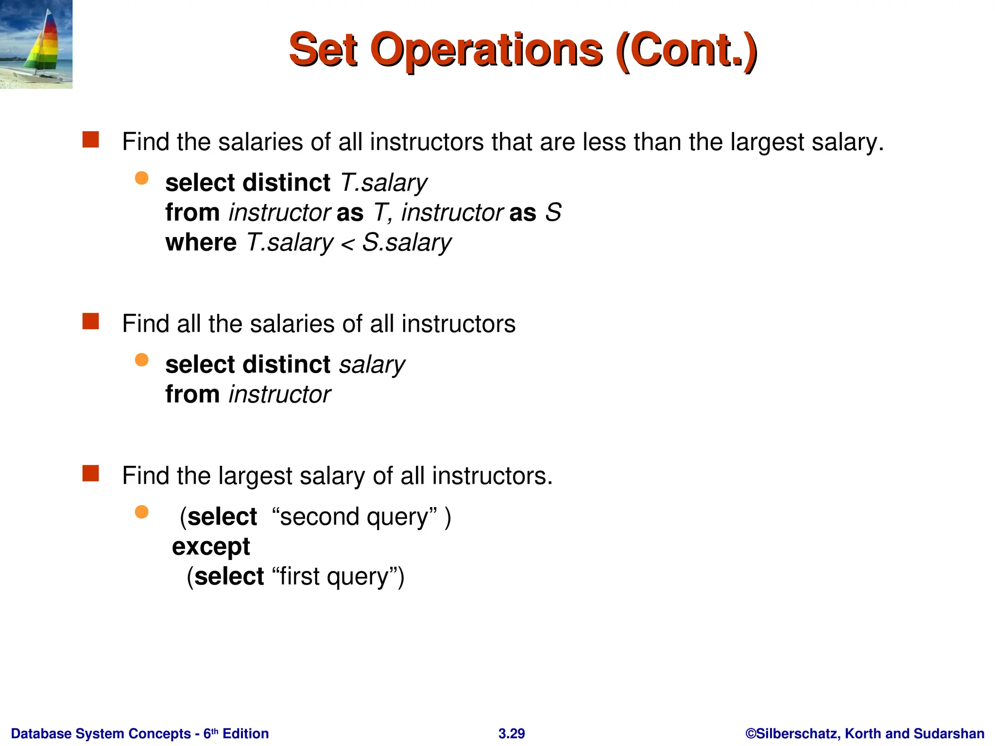 ©Silberschatz, Korth and Sudarshan
3.29
Database System Concepts - 6th
Edition
Set Operations (Cont.)
Set Operations (Cont.)
 Find the salaries of all instructors that are less than the largest salary.
 select distinct T.salary
from instructor as T, instructor as S
where T.salary < S.salary
 Find all the salaries of all instructors
 select distinct salary
from instructor
 Find the largest salary of all instructors.
 (select “second query” )
except
(select “first query”)
 