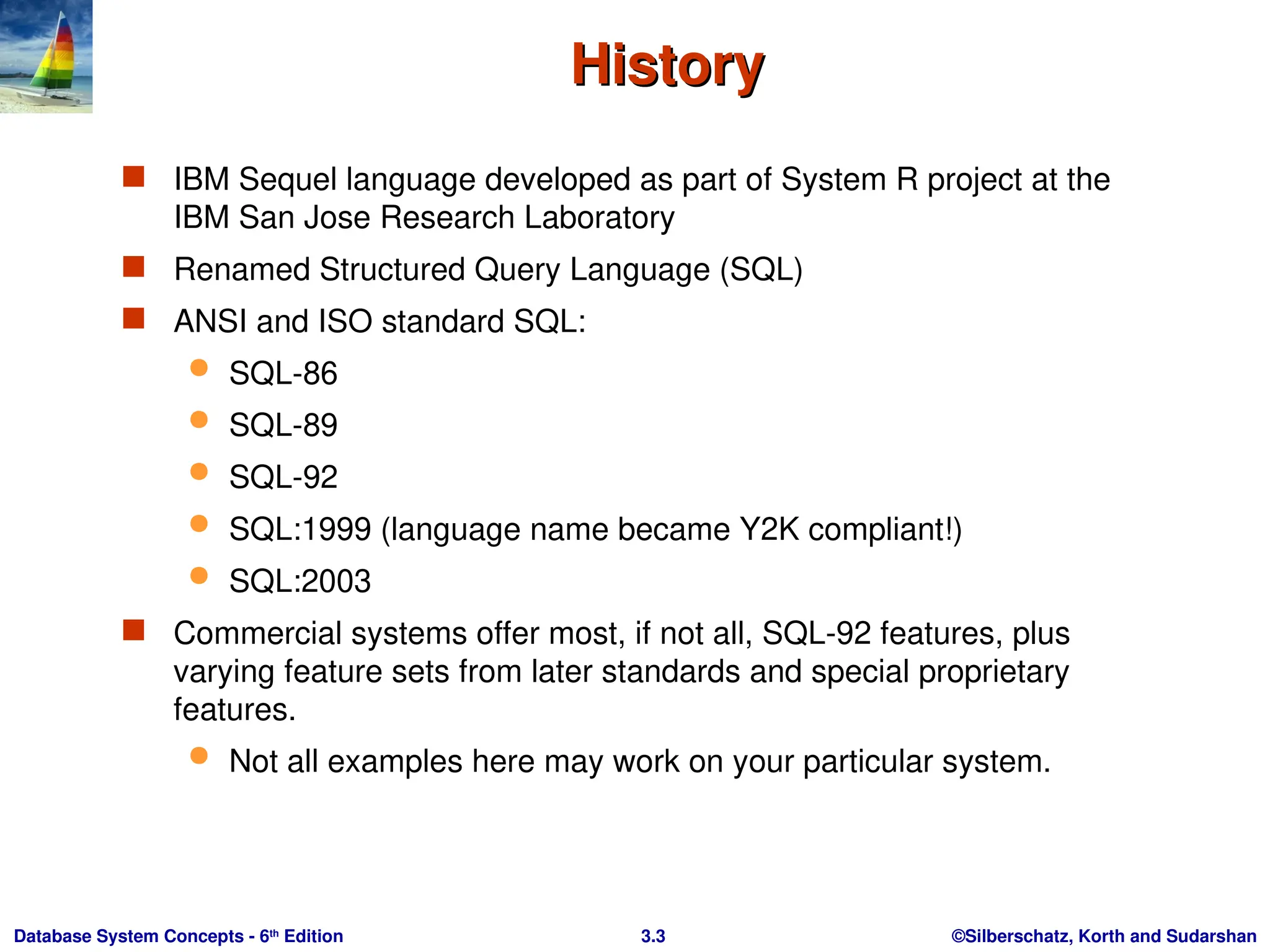 ©Silberschatz, Korth and Sudarshan
3.3
Database System Concepts - 6th
Edition
History
History
 IBM Sequel language developed as part of System R project at the
IBM San Jose Research Laboratory
 Renamed Structured Query Language (SQL)
 ANSI and ISO standard SQL:
 SQL-86
 SQL-89
 SQL-92
 SQL:1999 (language name became Y2K compliant!)
 SQL:2003
 Commercial systems offer most, if not all, SQL-92 features, plus
varying feature sets from later standards and special proprietary
features.
 Not all examples here may work on your particular system.
 