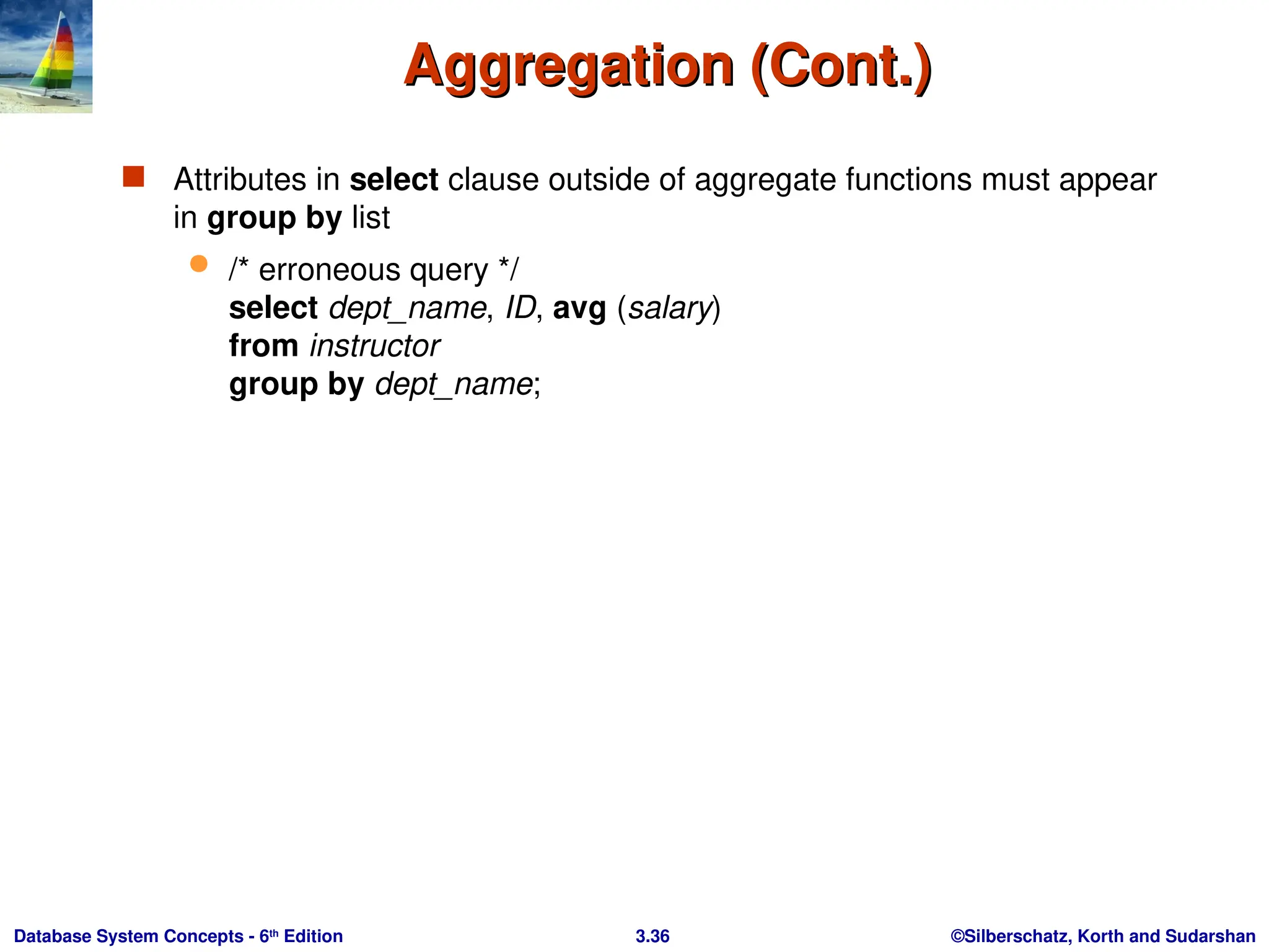 ©Silberschatz, Korth and Sudarshan
3.36
Database System Concepts - 6th
Edition
Aggregation (Cont.)
Aggregation (Cont.)
 Attributes in select clause outside of aggregate functions must appear
in group by list
 /* erroneous query */
select dept_name, ID, avg (salary)
from instructor
group by dept_name;
 