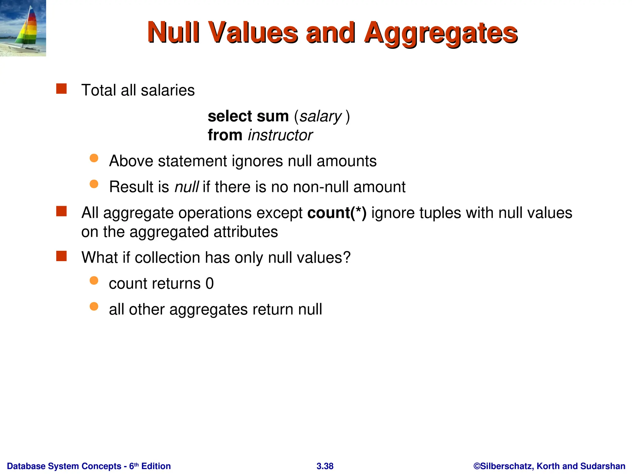 ©Silberschatz, Korth and Sudarshan
3.38
Database System Concepts - 6th
Edition
Null Values and Aggregates
Null Values and Aggregates
 Total all salaries
select sum (salary )
from instructor
 Above statement ignores null amounts
 Result is null if there is no non-null amount
 All aggregate operations except count(*) ignore tuples with null values
on the aggregated attributes
 What if collection has only null values?
 count returns 0
 all other aggregates return null
 