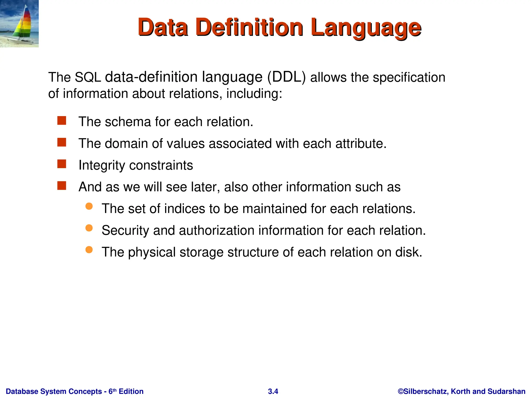 ©Silberschatz, Korth and Sudarshan
3.4
Database System Concepts - 6th
Edition
Data Definition Language
Data Definition Language
 The schema for each relation.
 The domain of values associated with each attribute.
 Integrity constraints
 And as we will see later, also other information such as
 The set of indices to be maintained for each relations.
 Security and authorization information for each relation.
 The physical storage structure of each relation on disk.
The SQL data-definition language (DDL) allows the specification
of information about relations, including:
 