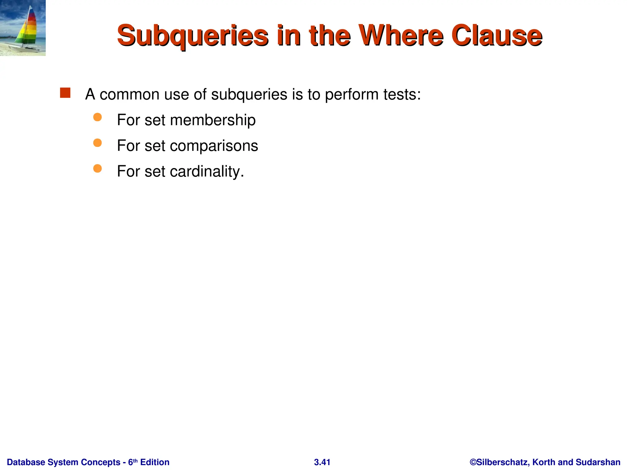 ©Silberschatz, Korth and Sudarshan
3.41
Database System Concepts - 6th
Edition
Subqueries in the Where Clause
Subqueries in the Where Clause
 A common use of subqueries is to perform tests:
 For set membership
 For set comparisons
 For set cardinality.
 