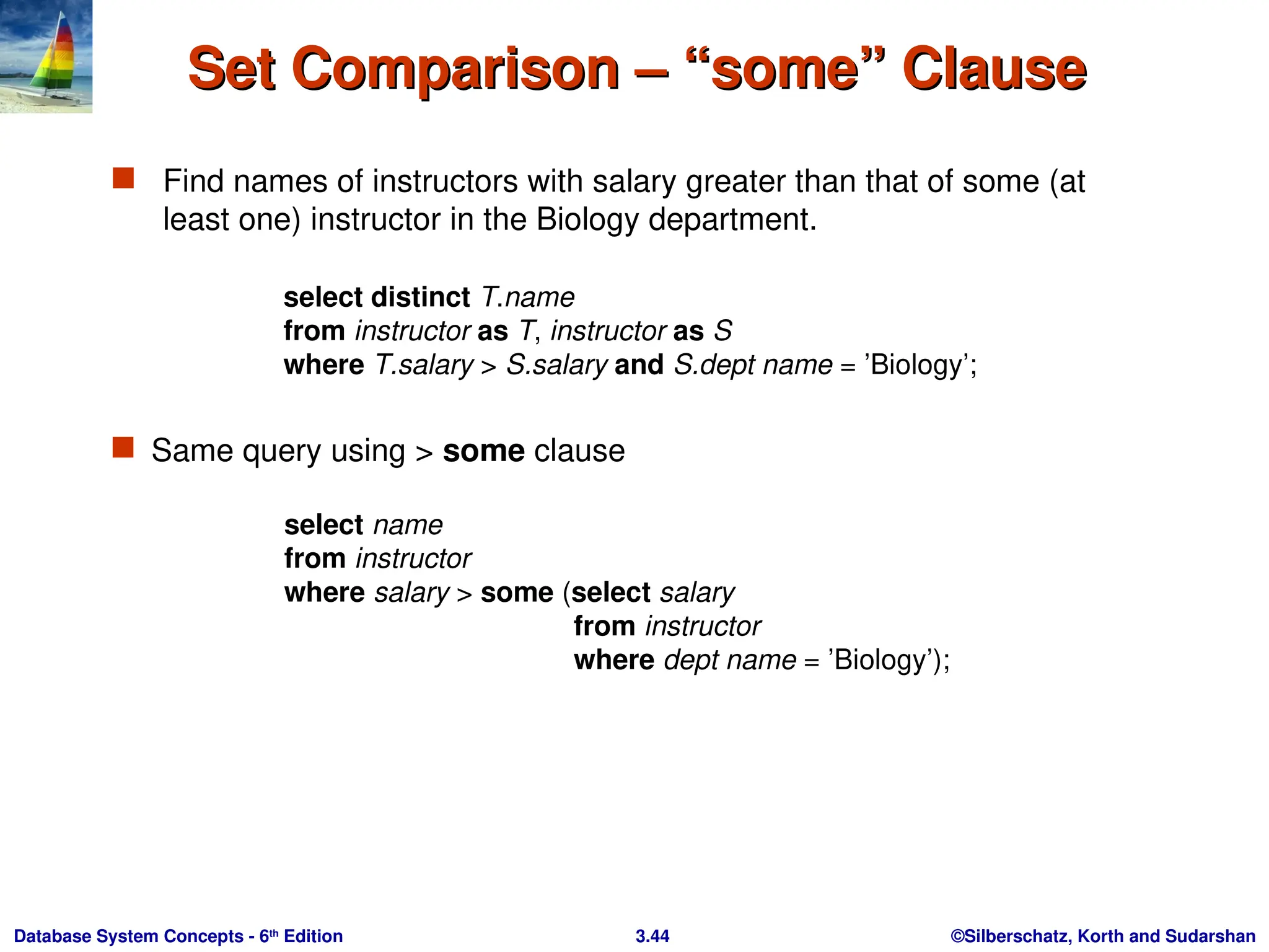 ©Silberschatz, Korth and Sudarshan
3.44
Database System Concepts - 6th
Edition
Set Comparison – “some” Clause
Set Comparison – “some” Clause
 Find names of instructors with salary greater than that of some (at
least one) instructor in the Biology department.
 Same query using > some clause
select name
from instructor
where salary > some (select salary
from instructor
where dept name = ’Biology’);
select distinct T.name
from instructor as T, instructor as S
where T.salary > S.salary and S.dept name = ’Biology’;
 
