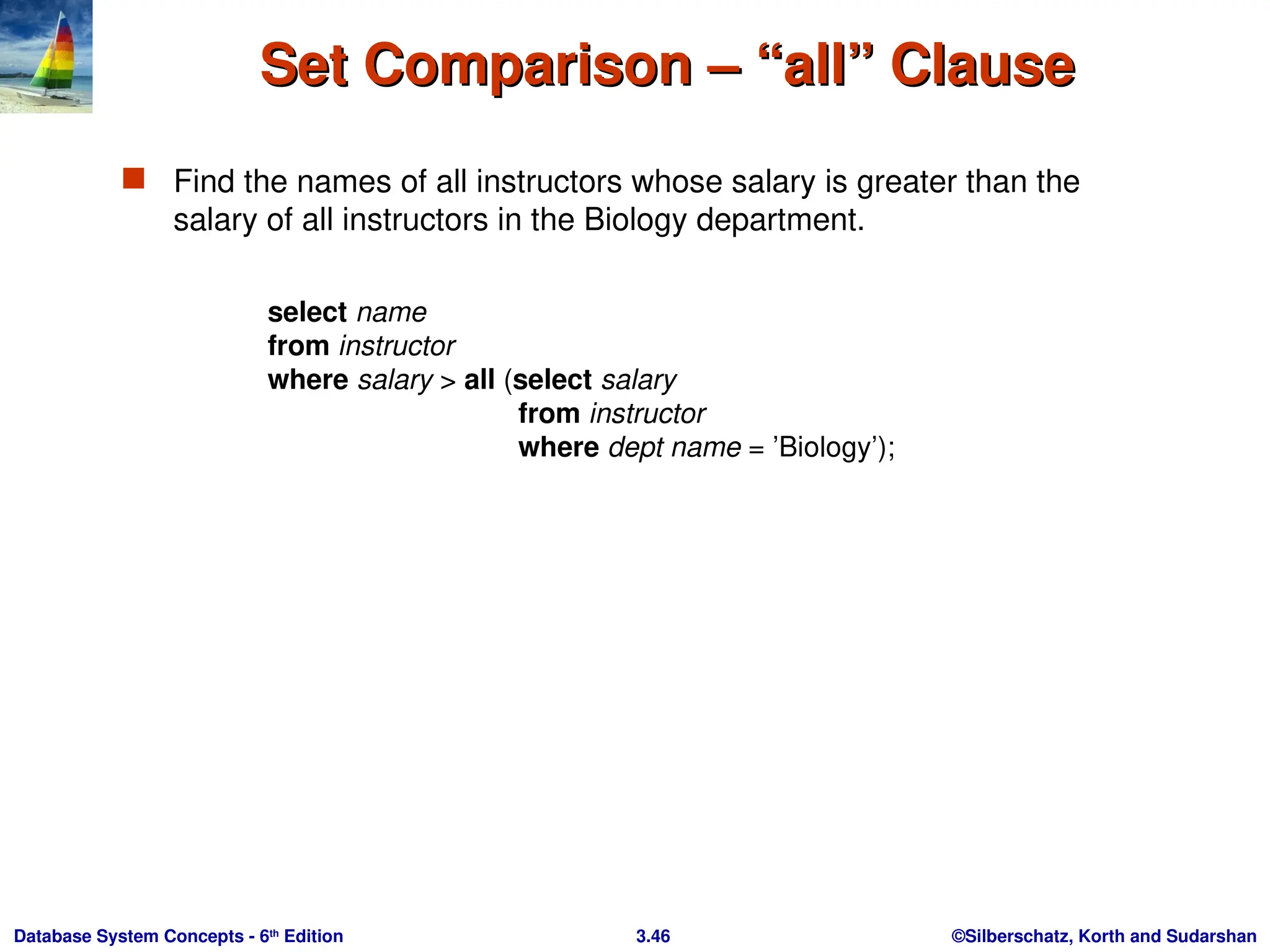 ©Silberschatz, Korth and Sudarshan
3.46
Database System Concepts - 6th
Edition
Set Comparison – “all” Clause
Set Comparison – “all” Clause
 Find the names of all instructors whose salary is greater than the
salary of all instructors in the Biology department.
select name
from instructor
where salary > all (select salary
from instructor
where dept name = ’Biology’);
 
