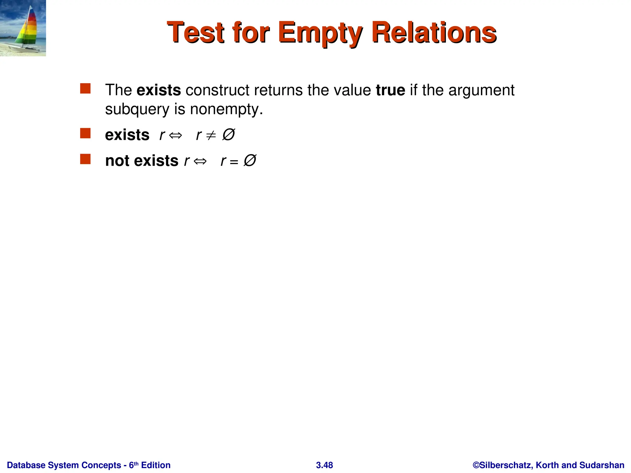 ©Silberschatz, Korth and Sudarshan
3.48
Database System Concepts - 6th
Edition
Test for Empty Relations
Test for Empty Relations
 The exists construct returns the value true if the argument
subquery is nonempty.
 exists r  r  Ø
 not exists r  r = Ø
 