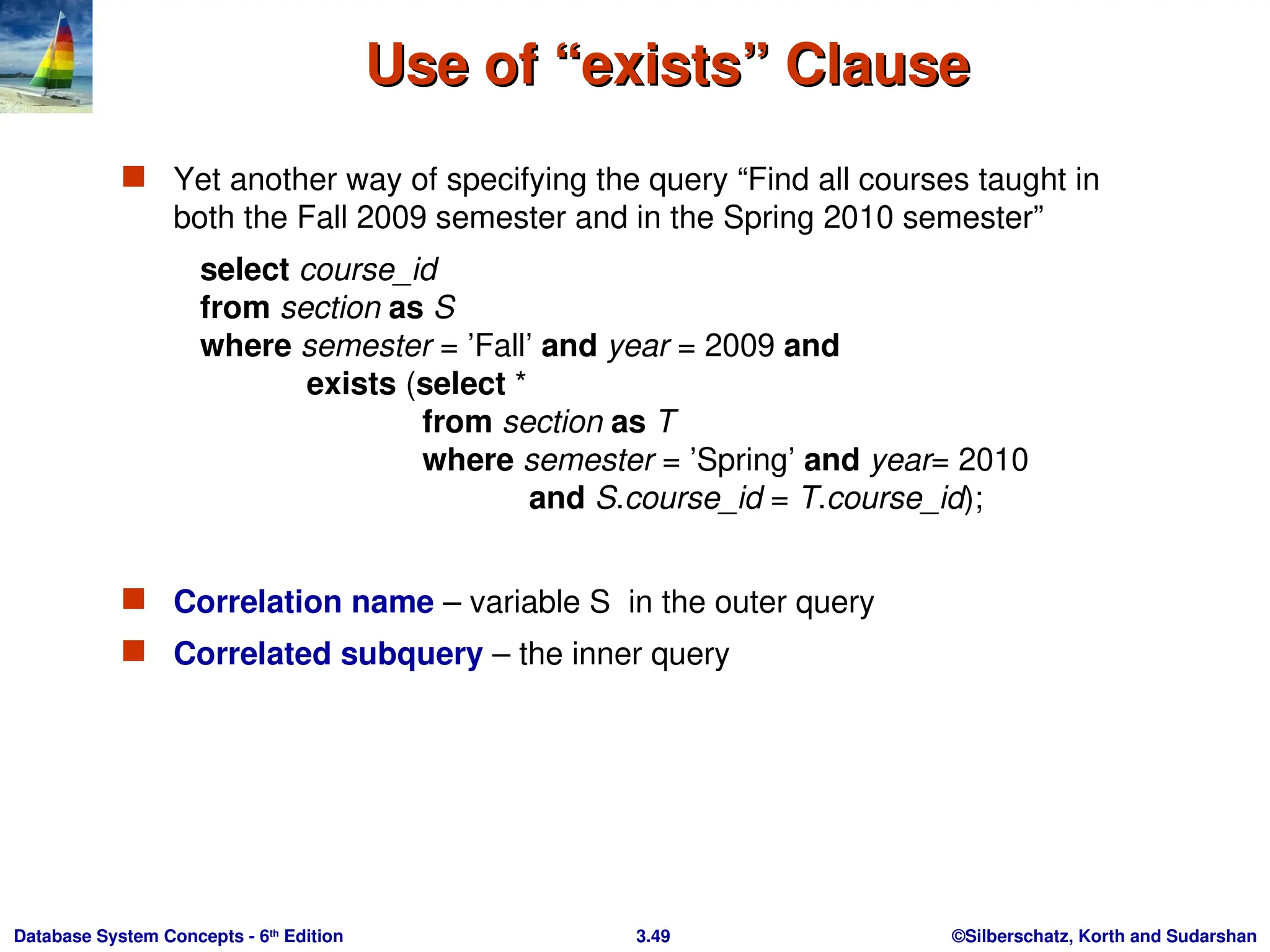 ©Silberschatz, Korth and Sudarshan
3.49
Database System Concepts - 6th
Edition
Use of “exists” Clause
Use of “exists” Clause
 Yet another way of specifying the query “Find all courses taught in
both the Fall 2009 semester and in the Spring 2010 semester”
select course_id
from section as S
where semester = ’Fall’ and year = 2009 and
exists (select *
from section as T
where semester = ’Spring’ and year= 2010
and S.course_id = T.course_id);
 Correlation name – variable S in the outer query
 Correlated subquery – the inner query
 