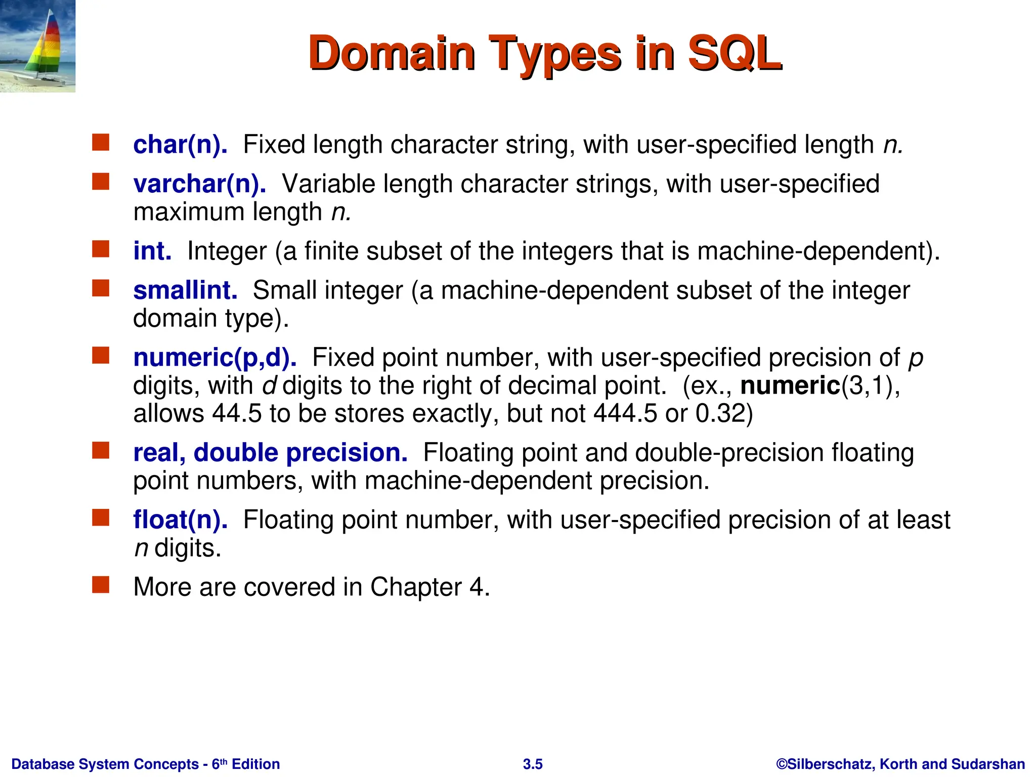 ©Silberschatz, Korth and Sudarshan
3.5
Database System Concepts - 6th
Edition
Domain Types in SQL
Domain Types in SQL
 char(n). Fixed length character string, with user-specified length n.
 varchar(n). Variable length character strings, with user-specified
maximum length n.
 int. Integer (a finite subset of the integers that is machine-dependent).
 smallint. Small integer (a machine-dependent subset of the integer
domain type).
 numeric(p,d). Fixed point number, with user-specified precision of p
digits, with d digits to the right of decimal point. (ex., numeric(3,1),
allows 44.5 to be stores exactly, but not 444.5 or 0.32)
 real, double precision. Floating point and double-precision floating
point numbers, with machine-dependent precision.
 float(n). Floating point number, with user-specified precision of at least
n digits.
 More are covered in Chapter 4.
 