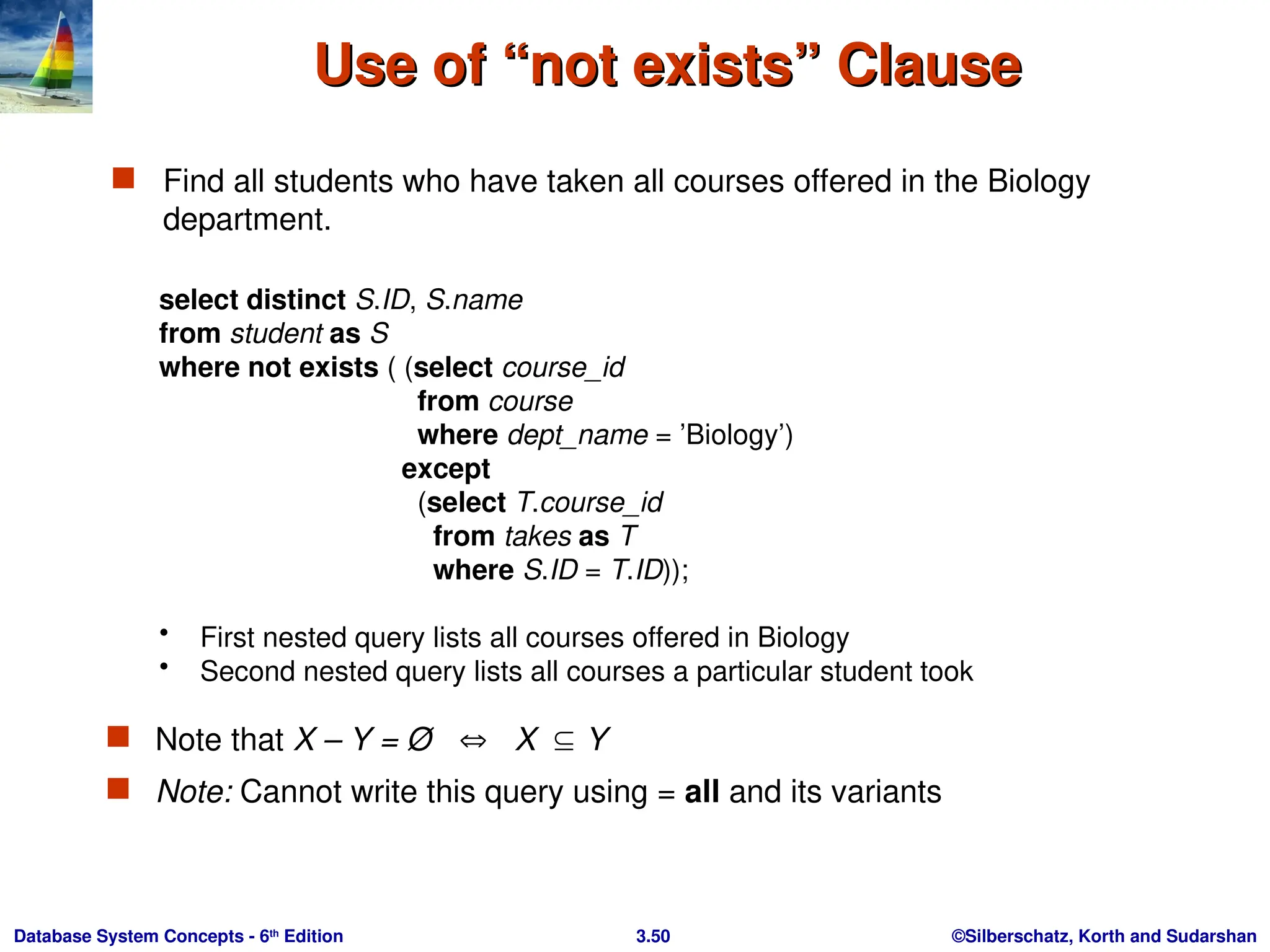 ©Silberschatz, Korth and Sudarshan
3.50
Database System Concepts - 6th
Edition
Use of “not exists” Clause
Use of “not exists” Clause
 Find all students who have taken all courses offered in the Biology
department.
select distinct S.ID, S.name
from student as S
where not exists ( (select course_id
from course
where dept_name = ’Biology’)
except
(select T.course_id
from takes as T
where S.ID = T.ID));
• First nested query lists all courses offered in Biology
• Second nested query lists all courses a particular student took
 Note that X – Y = Ø  X Y
 Note: Cannot write this query using = all and its variants
 