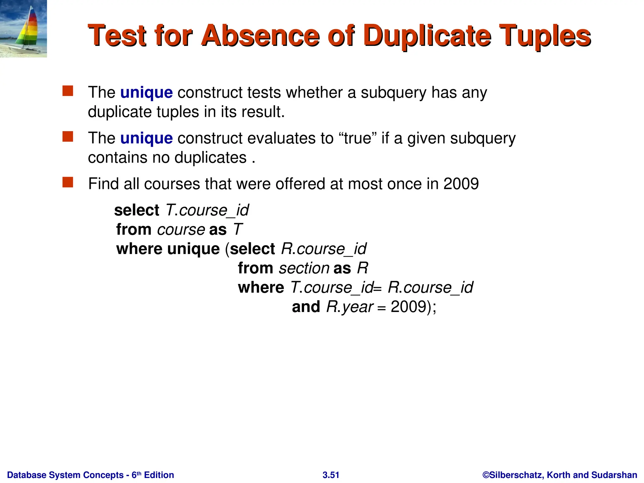 ©Silberschatz, Korth and Sudarshan
3.51
Database System Concepts - 6th
Edition
Test for Absence of Duplicate Tuples
Test for Absence of Duplicate Tuples
 The unique construct tests whether a subquery has any
duplicate tuples in its result.
 The unique construct evaluates to “true” if a given subquery
contains no duplicates .
 Find all courses that were offered at most once in 2009
select T.course_id
from course as T
where unique (select R.course_id
from section as R
where T.course_id= R.course_id
and R.year = 2009);
 