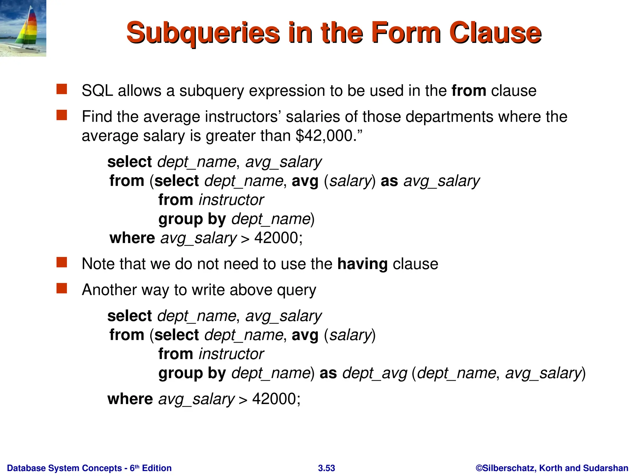 ©Silberschatz, Korth and Sudarshan
3.53
Database System Concepts - 6th
Edition
Subqueries in the Form Clause
Subqueries in the Form Clause
 SQL allows a subquery expression to be used in the from clause
 Find the average instructors’ salaries of those departments where the
average salary is greater than $42,000.”
select dept_name, avg_salary
from (select dept_name, avg (salary) as avg_salary
from instructor
group by dept_name)
where avg_salary > 42000;
 Note that we do not need to use the having clause
 Another way to write above query
select dept_name, avg_salary
from (select dept_name, avg (salary)
from instructor
group by dept_name) as dept_avg (dept_name, avg_salary)
where avg_salary > 42000;
 