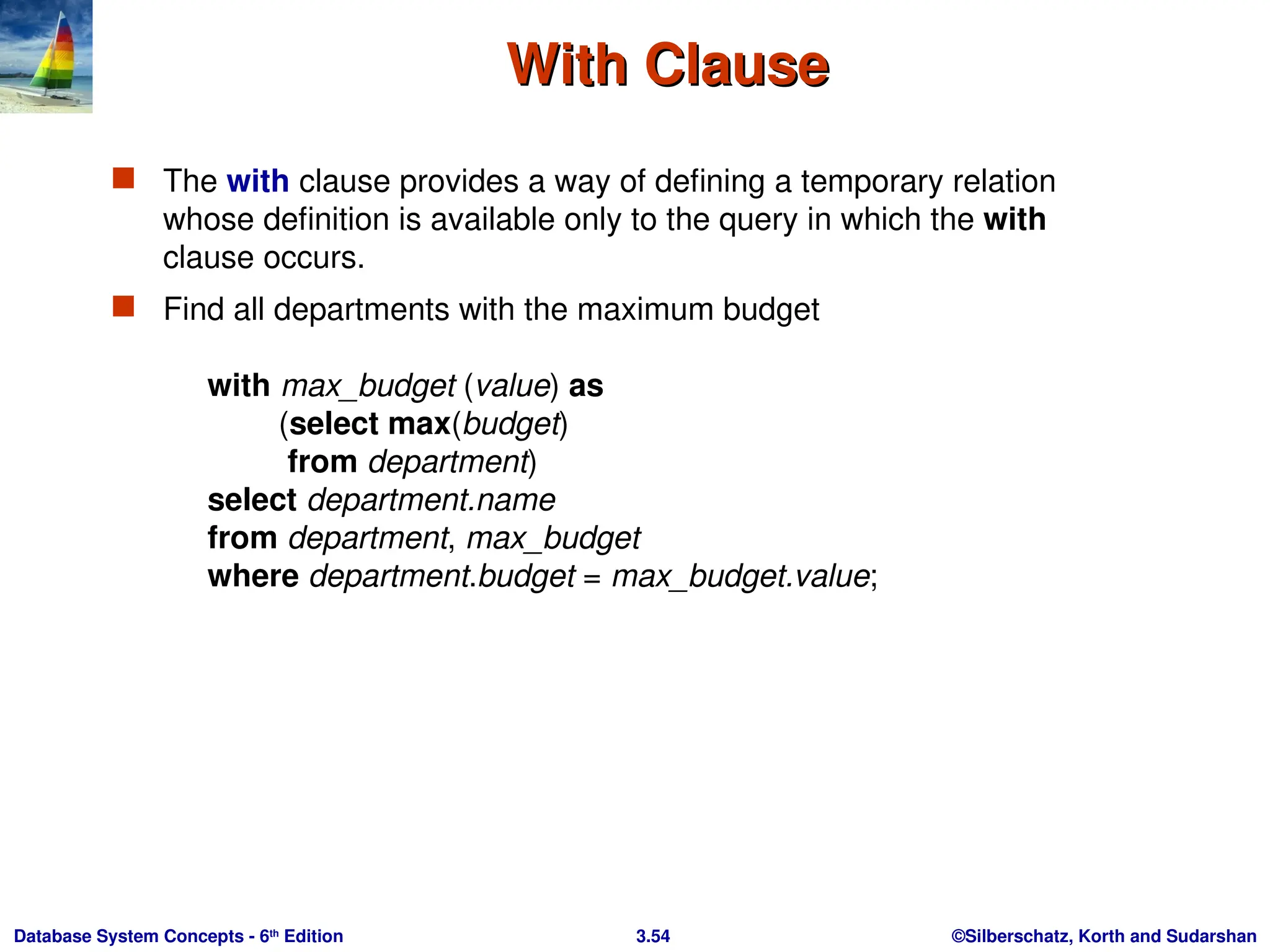 ©Silberschatz, Korth and Sudarshan
3.54
Database System Concepts - 6th
Edition
With Clause
With Clause
 The with clause provides a way of defining a temporary relation
whose definition is available only to the query in which the with
clause occurs.
 Find all departments with the maximum budget
with max_budget (value) as
(select max(budget)
from department)
select department.name
from department, max_budget
where department.budget = max_budget.value;
 