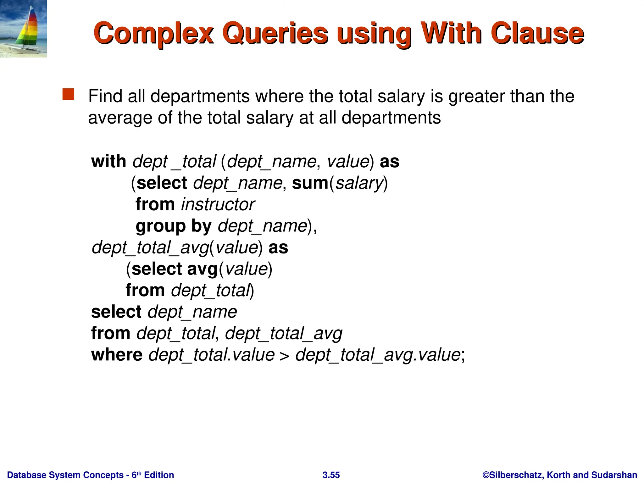 ©Silberschatz, Korth and Sudarshan
3.55
Database System Concepts - 6th
Edition
Complex Queries using With Clause
Complex Queries using With Clause
 Find all departments where the total salary is greater than the
average of the total salary at all departments
with dept _total (dept_name, value) as
(select dept_name, sum(salary)
from instructor
group by dept_name),
dept_total_avg(value) as
(select avg(value)
from dept_total)
select dept_name
from dept_total, dept_total_avg
where dept_total.value > dept_total_avg.value;
 