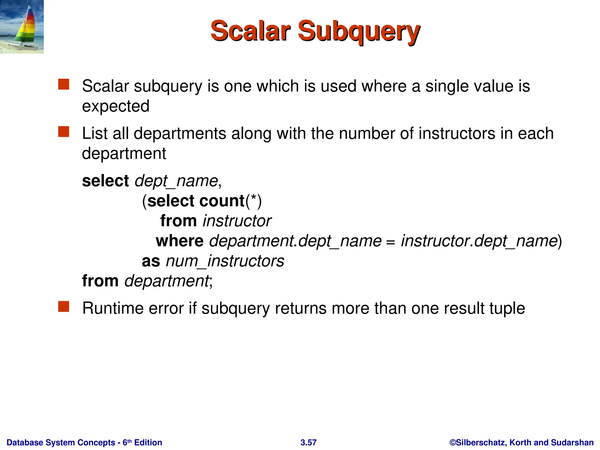 ©Silberschatz, Korth and Sudarshan
3.57
Database System Concepts - 6th
Edition
Scalar Subquery
Scalar Subquery
 Scalar subquery is one which is used where a single value is
expected
 List all departments along with the number of instructors in each
department
select dept_name,
(select count(*)
from instructor
where department.dept_name = instructor.dept_name)
as num_instructors
from department;
 Runtime error if subquery returns more than one result tuple
 