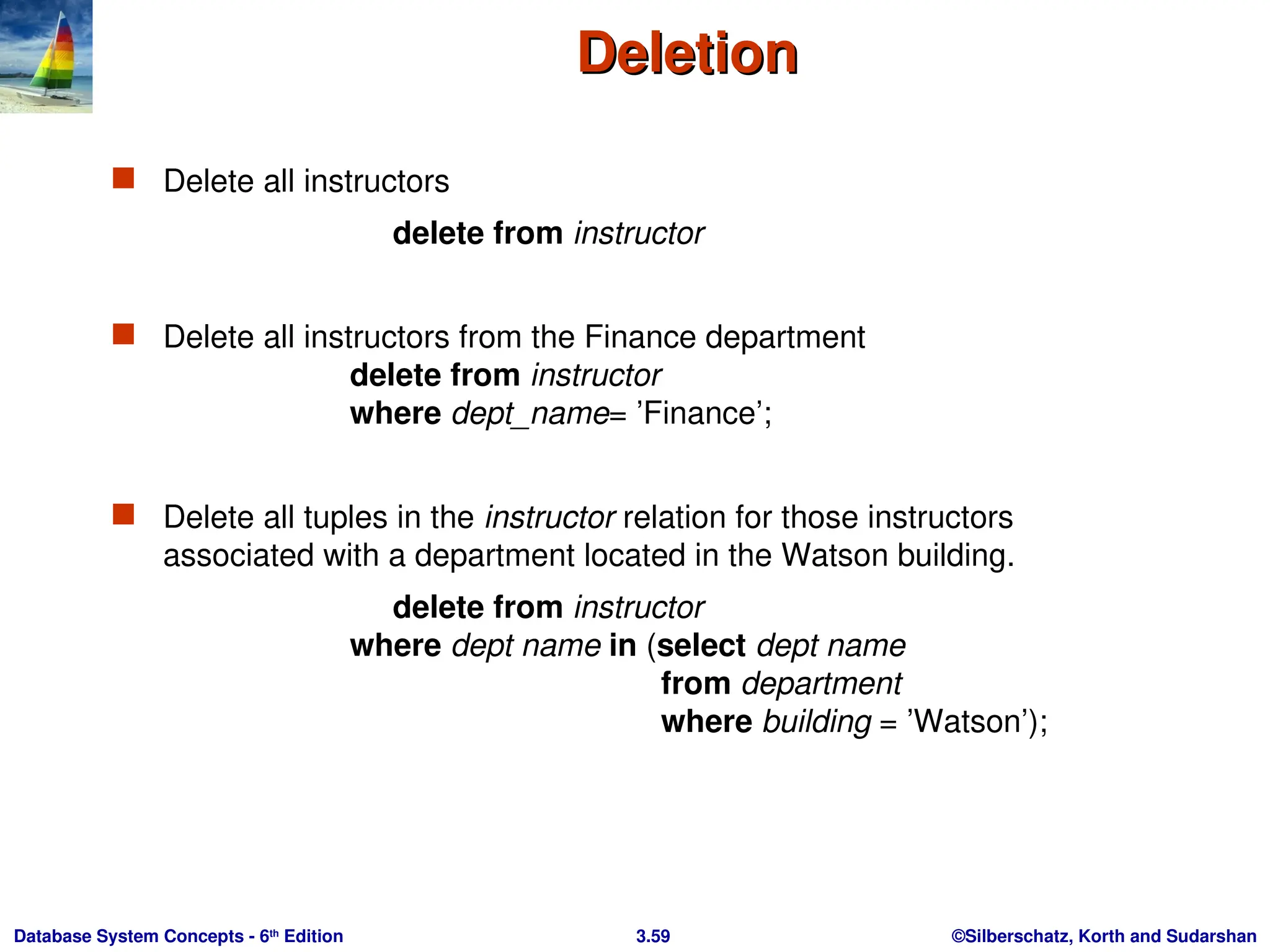 ©Silberschatz, Korth and Sudarshan
3.59
Database System Concepts - 6th
Edition
Deletion
Deletion
 Delete all instructors
delete from instructor
 Delete all instructors from the Finance department
delete from instructor
where dept_name= ’Finance’;
 Delete all tuples in the instructor relation for those instructors
associated with a department located in the Watson building.
delete from instructor
where dept name in (select dept name
from department
where building = ’Watson’);
 
